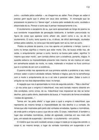 112

outro – ocultada pelos cabelos –, se chegarmos ao saber. Para chegar ao saber é
preciso gerir aquilo que é alheio em seus dois sentidos.

A mineração que se

processará no poema é o “deixar-viger”, a busca pela verdade do outro, ocultada e
distanciada do eu. Pensar o outro aqui é pensar necessariamente o eu.
O ocultamento e escapismo do eu, que será apresentado ao longo do poema na
sua constante incapacidade de percepção totalizante, é também prenunciada na
figura do corpo que aparece como alheio: ele, assim como o eu, se dá no
ocultamento. O outro, tanto quanto o eu, é difuso, de difícil delimitação, ocultados
ambos pelos cabelos, no verso que não está ligado nem ao eu nem ao outro.
Postos os pilares do poema, o eu nos aponta um problema: o tempo. Lavrar o
outro no tempo significa o mesmo que estar morto. Ora, tal busca então traz, de
saída, o aniquilamento: pensar o outro, lavrá-lo na busca pelo saber, significa “o
mesmo que estar morto”, sem contato efetivo com a existência, portanto, trágico. A
questão esbarra na impossibilidade presente nela mesma: tal ato implica em estar
em semelhante estado de morte, no nada, inalterado e imutável no fluxo contínuo
que é o contato do ser com a existência.
O poema então nos apresenta em sua primeira estrofe o problema e seu maior
entrave: saber o outro é atividade nefasta. Nefasta e trágica, pois há na semelhança
com a morte o aniquilamento do eu e só nele é possível saber. Saber o outro é
aniquilar-se nos dias depreendidos nisso: no tempo.
A negação que nos é apresentada no início da segunda estrofe – “Não o decifras”
– já nos avisa que o enigma é indecifrável, mas será lavrado mesmo distante em
três condições, como vimos, do eu. Indecifrável mas impossível de não se tentar
decifrar, pois o peito oferto, destinatário da busca, é “mostruário de fomes enredadas
/ ávidas de agressão...”.
Temos em “ao peito oferto” o lugar para o qual o enigma é indecifrável, que
representa ao mesmo tempo a impossibilidade do não decifrar e a vontade. As
fomes que são mostradas pelo peito são vontades enredadas, ligadas e rizomáticas,
de onde parte o enigma e para o que ele se volta. O corpo, indecifrável, é também o
lugar das vontades rizomáticas, ávidas de agressão, violentas em seu mais alto
grau, em estado de suspensão – dormindo – e ocultamento – em concha.
O mistério que nos será revelado versos a seguir é dado já na segunda estrofe: o
corpo é, ao mesmo tempo, o lugar da vontade rizomática em suspensão e em

 