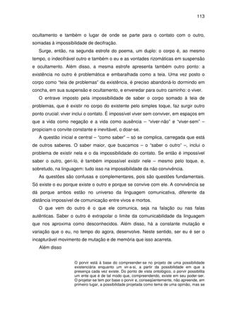 113

ocultamento e também o lugar de onde se parte para o contato com o outro,
somadas à impossibilidade de decifração.
Surge, então, na segunda estrofe do poema, um duplo: o corpo é, ao mesmo
tempo, o indecifrável outro e também o eu e as vontades rizomáticas em suspensão
e ocultamento. Além disso, a mesma estrofe apresenta também outro ponto: a
existência no outro é problemática e embaralhada como a teia. Uma vez posto o
corpo como “teia de problemas” da existência, é preciso abandoná-lo dormindo em
concha, em sua suspensão e ocultamento, e enveredar para outro caminho: o viver.
O entrave imposto pela impossibilidade de saber o corpo somado à teia de
problemas, que é existir no corpo do existente pelo simples toque, faz surgir outro
ponto crucial: viver inclui o contato. É impossível viver sem conviver, em espaços em
que a vida como negação e a vida como ausência – “viver-não” e “viver-sem” –
propiciam o convite constante e inevitável, o doar-se.
A questão inicial e central – “como saber” – só se complica, carregada que está
de outros saberes. O saber maior, que buscamos – o “saber o outro” –, inclui o
problema de existir nela e o da impossibilidade do contato. Se então é impossível
saber o outro, geri-lo, é também impossível existir nele – mesmo pelo toque, e,
sobretudo, na linguagem: tudo isso na impossibilidade da não convivência.
As questões são confusas e complementares, pois são questões fundamentais.
Só existe o eu porque existe o outro e porque se convive com ele. A convivência se
dá porque ambos estão no universo da linguagem comunicativa, diferente da
distância impossível de comunicação entre vivos e mortos.
O que vem do outro é o que ele comunica, seja na falação ou nas falas
autênticas. Saber o outro é extrapolar o limite da comunicabilidade da linguagem
que nos aproxima como desconhecidos. Além disso, há a constante mutação e
variação que o eu, no tempo do agora, desenvolve. Neste sentido, ser eu é ser o
incapturável movimento de mutação e de memória que isso acarreta.
Além disso
O porvir está à base do compreender-se no projeto de uma possibilidade
existenciária enquanto um vir-a-si, a partir da possibilidade em que a
presença cada vez existe. Do ponto de vista ontológico, o porvir possibilita
um ente que é de tal modo que, compreendendo, existe em seu poder-ser.
O projetar-se tem por base o porvir e, conseqüentemente, não apreende, em
primeiro lugar, a possibilidade projetada como tema de uma opinião, mas se

 