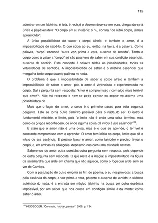 115

adentrar em um labirinto: é teia, é rede, é o desmembrar-se em ecos, chegando-se à
única e palpável ideia: “O corpo em si, mistério: o nu, cortina / de outro corpo, jamais
apreendido,”.
A única possibilidade de saber o corpo alheio, e também o amor, é a
impossibilidade de sabê-lo. O que sobra ao eu, então, na lavra, é a palavra. Como
palavra, “corpo” esconde “outra voz, prima e vera, ausente de sentido”. Tanto o
corpo como a palavra “corpo” só são passíveis de saber em sua condição essencial,
ausente de sentido. Esta concede à palavra todas as possibilidades, todas as
virtualidades de sentidos. A impossibilidade de saber é o mistério essencial que
mergulha tanto corpo quanto palavra no nada.
O problema é que a impossibilidade de saber o corpo alheio é também a
impossibilidade de saber o amor, pois o amor é vivenciado e experimentado no
corpo. Daí a pergunta sem resposta: “Amor é compromisso / com algo mais terrível
que amor?”. Não há resposta e nem se pode pensar ou cogitar no poema uma
possibilidade de.
Mais que o lugar do amor, o corpo é o primeiro passo para esta segunda
pergunta. Este se torna outro caminho possível para o nada do ser. O outro é
fundamental mistério, o limite, pois “o limite não é onde uma coisa termina, mas
como os gregos reconhecem, de onde alguma coisa dá início à sua essência”159.
É claro que o amor não é uma coisa, mas é o que se aprende, o terrível e
constante compromisso com o aprender. O amor tem início no corpo, limite que dá o
início de sua essência. É preciso lavrar o amor, como também é preciso lavrar o
corpo, e, em ambas as situações, deparamo-nos com uma atividade nefasta.
Saberemos do amor outra questão: outra pergunta sem resposta, pois depende
de outra pergunta sem resposta. O que resta é a magia: a impossibilidade na figura
da salamandra que arde em chama que não aquece, como o fogo que arde sem se
ver de Camões.
Com a postulação de outro enigma ao fim do poema, o eu nos provoca: a busca
pela essência do corpo, a voz prima e vera, potente e ausente de sentido, o silêncio
autêntico do nada, é a entrada em mágico labirinto na busca por outra essência
impossível, por um saber que nos coloca em condição símile à da morte: como
saber o amor.

159

HEIDEGGER. “Construir, habitar, pensar”. 2008. p. 134.

 