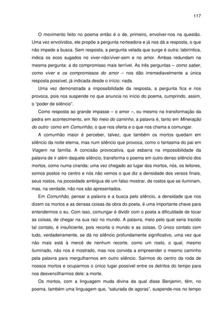 117

O movimento feito no poema então é o de, primeiro, envolver-nos na questão.
Uma vez envolvidos, ele propõe a pergunta norteadora e já nos dá a resposta, o que
não impede a busca. Sem resposta, a pergunta velada que surge é outra: labiríntica,
indica os ecos sugados no viver-não/viver-sem e no amor. Ambas redundam na
mesma pergunta: a do compromisso mais terrível. As três perguntas – como saber,
como viver e os compromissos do amor – nos dão irremediavelmente a única
resposta possível, já indicada desde o início: nada.
Uma vez demonstrada a impossibilidade da resposta, a pergunta fica e nos
provoca, pois nos suspende no que anuncia no início do poema, cumprindo, assim,
o “poder de silêncio”.
Como resposta ao grande impasse – o amor –, ou mesmo na transformação da
pedra em acontecimento, em No meio do caminho, a palavra é, tanto em Mineração
do outro como em Comunhão, o que nos oferta e o que nos chama a comungar.
A comunhão maior é perceber, talvez, que também os mortos quedam em
silêncio da noite eterna, mas num silêncio que provoca, como o fantasma do pai em
Viagem na família. A concisão provocativa, que esbarra na impossibilidade da
palavra de ir além daquele silêncio, transforma o poema em outro denso silêncio dos
mortos, como numa ciranda: uma vez chegado ao lugar dos mortos, nós, os leitores,
somos postos no centro e nós não vemos o que diz a densidade dos versos finais,
seus rostos, na jocosidade ambígua de um falso mostrar, de rostos que se iluminam,
mas, na verdade, não nos são apresentados.
Em Comunhão, pensar a palavra e a busca pelo silêncio, a densidade que nos
dizem os mortos e as densas coisas da obra do poeta, é uma importante chave para
entendermos o eu. Com isso, comungar é dividir com o poeta a dificuldade de tocar
as coisas, de chegar na sua raiz no mundo. A palavra, meio pelo qual seria trazido
tal contato, é insuficiente, pois recorta o mundo e as coisas. O único contato com
tudo, verdadeiramente, se dá no silêncio profundamente significativo, uma vez que
não mais está à mercê de nenhum recorte, como um rosto, o qual, mesmo
iluminado, não nos é mostrado, mas nos convida a empreender o mesmo caminho
pela palavra para mergulharmos em outro silêncio. Sairmos do centro da roda de
nossos mortos e ocuparmos o único lugar possível entre os detritos do tempo para
nos desvencilharmos dele: a morte.
Os mortos, com a linguagem muda divina da qual disse Benjamin, têm, no
poema, também uma linguagem que, “saturada de agoras”, suspende-nos no tempo

 