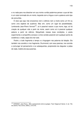 118

e no nada para nos dissolver em sua morte e então podermos pensar o que de fato
é um rosto iluminado de um morto, traçando com a língua e com a palavra outro tipo
de comunhão.
É claro que aqui não encaramos nem o silêncio nem a morte como um fim ou
como uma espécie de ausência. Mas sim, como um lugar de possibilidades.
Lembrando Jean-Pierre Vernant161, só é possível nascer o que morre, logo, só há
criação de qualquer vida a partir da morte, assim como só é possível qualquer
palavra a partir do silêncio. Mergulhado nessas duas condições, o poeta
experimenta e compartilha conosco o único contato possível com qualquer ponto da
existência: o nada, capaz de criar tudo.
Porém, o tudo fragmenta o tempo e a linguagem nas palavras da falação. Ela
também nos constitui e nos fragmenta. Drummond, com seus poemas, nos convida
a comungar tal pensamento e os subsequentes, propiciando-nos degustar a polpa
do nada, matéria de seus poemas.

161

VERNANT, Jean-Pierre. Mito e pensamento entre os gregos. Trad. Haiganuch Sarian. 2. ed. Rio
de Janeiro: Paz e terra, 2008. p. 315-316.

 