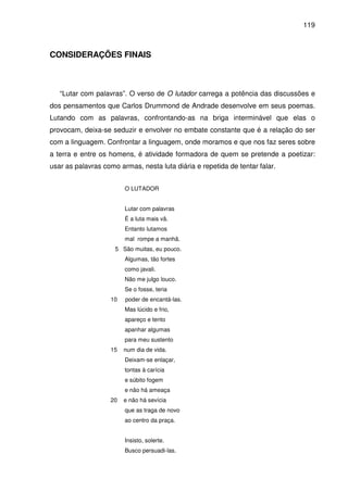 119

CONSIDERAÇÕES FINAIS

“Lutar com palavras”. O verso de O lutador carrega a potência das discussões e
dos pensamentos que Carlos Drummond de Andrade desenvolve em seus poemas.
Lutando com as palavras, confrontando-as na briga interminável que elas o
provocam, deixa-se seduzir e envolver no embate constante que é a relação do ser
com a linguagem. Confrontar a linguagem, onde moramos e que nos faz seres sobre
a terra e entre os homens, é atividade formadora de quem se pretende a poetizar:
usar as palavras como armas, nesta luta diária e repetida de tentar falar.
O LUTADOR
Lutar com palavras
É a luta mais vã.
Entanto lutamos
mal rompe a manhã.
5 São muitas, eu pouco.
Algumas, tão fortes
como javali.
Não me julgo louco.
Se o fosse, teria
10

poder de encantá-las.
Mas lúcido e frio,
apareço e tento
apanhar algumas
para meu sustento

15

num dia de vida.
Deixam-se enlaçar,
tontas à carícia
e súbito fogem
e não há ameaça

20

e não há sevícia
que as traga de novo
ao centro da praça.
Insisto, solerte.
Busco persuadi-las.

 
