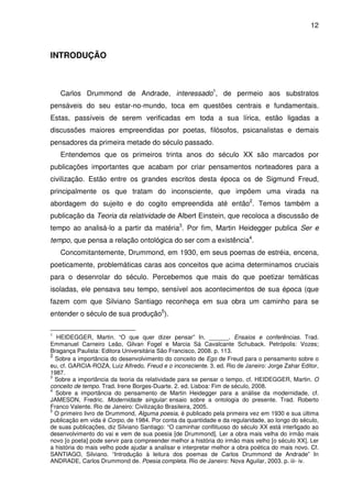 12

INTRODUÇÃO

Carlos Drummond de Andrade, interessado1, de permeio aos substratos
pensáveis do seu estar-no-mundo, toca em questões centrais e fundamentais.
Estas, passíveis de serem verificadas em toda a sua lírica, estão ligadas a
discussões maiores empreendidas por poetas, filósofos, psicanalistas e demais
pensadores da primeira metade do século passado.
Entendemos que os primeiros trinta anos do século XX são marcados por
publicações importantes que acabam por criar pensamentos norteadores para a
civilização. Estão entre os grandes escritos desta época os de Sigmund Freud,
principalmente os que tratam do inconsciente, que impõem uma virada na
abordagem do sujeito e do cogito empreendida até então2. Temos também a
publicação da Teoria da relatividade de Albert Einstein, que recoloca a discussão de
tempo ao analisá-lo a partir da matéria3. Por fim, Martin Heidegger publica Ser e
tempo, que pensa a relação ontológica do ser com a existência4.
Concomitantemente, Drummond, em 1930, em seus poemas de estréia, encena,
poeticamente, problemáticas caras aos conceitos que acima determinamos cruciais
para o desenrolar do século. Percebemos que mais do que poetizar temáticas
isoladas, ele pensava seu tempo, sensível aos acontecimentos de sua época (que
fazem com que Silviano Santiago reconheça em sua obra um caminho para se
entender o século de sua produção5).
1

HEIDEGGER, Martin. “O que quer dizer pensar” In. ______. Ensaios e conferências. Trad.
Emmanuel Carneiro Leão, Gilvan Fogel e Marcia Sá Cavalcante Schuback. Petrópolis: Vozes;
Bragança Paulista: Editora Universitária São Francisco, 2008. p. 113.
2
Sobre a importância do desenvolvimento do conceito de Ego de Freud para o pensamento sobre o
eu, cf. GARCIA-ROZA, Luiz Alfredo. Freud e o inconsciente. 3. ed. Rio de Janeiro: Jorge Zahar Editor,
1987.
3
Sobre a importância da teoria da relatividade para se pensar o tempo, cf. HEIDEGGER, Martin. O
conceito de tempo. Trad. Irene Borges-Duarte. 2. ed. Lisboa: Fim de século, 2008.
4
Sobre a importância do pensamento de Martin Heidegger para a análise da modernidade, cf.
JAMESON, Fredric. Modernidade singular: ensaio sobre a ontologia do presente. Trad. Roberto
Franco Valente. Rio de Janeiro: Civilização Brasileira, 2005.
5
O primeiro livro de Drummond, Alguma poesia, é publicado pela primeira vez em 1930 e sua última
publicação em vida é Corpo, de 1984. Por conta da quantidade e da regularidade, ao longo do século,
de suas publicações, diz Silviano Santiago: “O caminhar conflituoso do século XX está interligado ao
desenvolvimento do vai e vem de sua poesia [de Drummond]. Ler a obra mais velha do irmão mais
novo [o poeta] pode servir para compreender melhor a história do irmão mais velho [o século XX]. Ler
a história do mais velho pode ajudar a analisar e interpretar melhor a obra poética do mais novo. Cf.
SANTIAGO, Silviano. “Introdução à leitura dos poemas de Carlos Drummond de Andrade” In
ANDRADE, Carlos Drummond de. Poesia completa. Rio de Janeiro: Nova Aguilar, 2003. p. iii- iv.

 