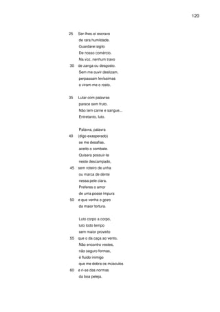 120

25

Ser-lhes-ei escravo
de rara humildade.
Guardarei sigilo
De nosso comércio.
Na voz, nenhum travo

30

de zanga ou desgosto.
Sem me ouvir deslizam,
perpassam levíssimas
e viram-me o rosto.

35

Lutar com palavras
parece sem fruto.
Não tem carne e sangue...
Entretanto, luto.
Palavra, palavra

40

(digo exasperado)
se me desafias,
aceito o combate.
Quisera possuir-te
neste descampado,

45

sem roteiro de unha
ou marca de dente
nessa pele clara.
Preferes o amor
de uma posse impura

50

e que venha o gozo
da maior tortura.
Luto corpo a corpo,
luto todo tempo
sem maior proveito

55

que o da caça ao vento.
Não encontro vestes,
não seguro formas,
é fluido inimigo
que me dobra os músculos

60

e ri-se das normas
da boa peleja.

 
