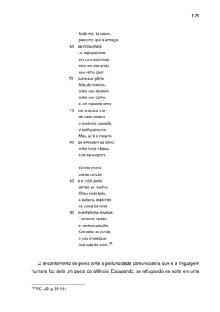 121

Iludo-me, às vezes,
pressinto que a entrega
65

se consumará.
Já vejo palavras
em coro submisso,
esta me ofertando
seu velho calor,

70

outra sua glória
feita de mistério,
outra seu desdém,
outra seu ciúme,
e um sapiente amor

75

me ensina a fruir
de cada palavra
a essência captada,
o sutil queixume.
Mas, ai! é o instante

80

de entreabrir os olhos:
entre beijo e boca,
tudo se evapora.
O ciclo do dia
ora se conclui

85

e o inútil duelo
jamais se resolve.
O teu rosto belo,
ó palavra, esplende
na curva da noite

90

que toda me envolve.
Tamanha paixão
e nenhum pecúlio.
Cerradas as portas,
a luta prossegue
nas ruas do sono.

162

O encantamento do poeta ante a profundidade comunicadora que é a linguagem
humana faz dele um poeta do silêncio. Escapando, se refugiando na noite em uma

162

PC- JO. p. 99-101.

 