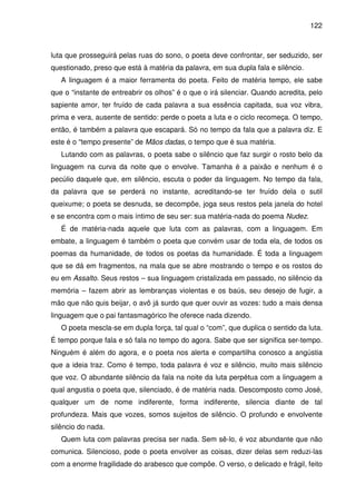 122

luta que prosseguirá pelas ruas do sono, o poeta deve confrontar, ser seduzido, ser
questionado, preso que está à matéria da palavra, em sua dupla fala e silêncio.
A linguagem é a maior ferramenta do poeta. Feito de matéria tempo, ele sabe
que o “instante de entreabrir os olhos” é o que o irá silenciar. Quando acredita, pelo
sapiente amor, ter fruído de cada palavra a sua essência capitada, sua voz vibra,
prima e vera, ausente de sentido: perde o poeta a luta e o ciclo recomeça. O tempo,
então, é também a palavra que escapará. Só no tempo da fala que a palavra diz. E
este é o “tempo presente” de Mãos dadas, o tempo que é sua matéria.
Lutando com as palavras, o poeta sabe o silêncio que faz surgir o rosto belo da
linguagem na curva da noite que o envolve. Tamanha é a paixão e nenhum é o
pecúlio daquele que, em silêncio, escuta o poder da linguagem. No tempo da fala,
da palavra que se perderá no instante, acreditando-se ter fruído dela o sutil
queixume; o poeta se desnuda, se decompõe, joga seus restos pela janela do hotel
e se encontra com o mais íntimo de seu ser: sua matéria-nada do poema Nudez.
É de matéria-nada aquele que luta com as palavras, com a linguagem. Em
embate, a linguagem é também o poeta que convém usar de toda ela, de todos os
poemas da humanidade, de todos os poetas da humanidade. É toda a linguagem
que se dá em fragmentos, na mala que se abre mostrando o tempo e os rostos do
eu em Assalto. Seus restos – sua linguagem cristalizada em passado, no silêncio da
memória – fazem abrir as lembranças violentas e os baús, seu desejo de fugir, a
mão que não quis beijar, o avô já surdo que quer ouvir as vozes: tudo a mais densa
linguagem que o pai fantasmagórico lhe oferece nada dizendo.
O poeta mescla-se em dupla força, tal qual o “com”, que duplica o sentido da luta.
É tempo porque fala e só fala no tempo do agora. Sabe que ser significa ser-tempo.
Ninguém é além do agora, e o poeta nos alerta e compartilha conosco a angústia
que a ideia traz. Como é tempo, toda palavra é voz e silêncio, muito mais silêncio
que voz. O abundante silêncio da fala na noite da luta perpétua com a linguagem a
qual angustia o poeta que, silenciado, é de matéria nada. Descomposto como José,
qualquer um de nome indiferente, forma indiferente, silencia diante de tal
profundeza. Mais que vozes, somos sujeitos de silêncio. O profundo e envolvente
silêncio do nada.
Quem luta com palavras precisa ser nada. Sem sê-lo, é voz abundante que não
comunica. Silencioso, pode o poeta envolver as coisas, dizer delas sem reduzi-las
com a enorme fragilidade do arabesco que compõe. O verso, o delicado e frágil, feito

 