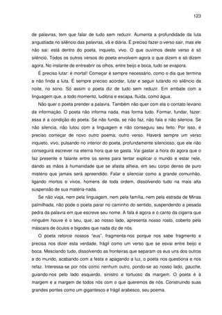 123

de palavras, tem que falar de tudo sem reduzir. Aumenta a profundidade da luta
angustiada no silêncio das palavras, vã e diária. É preciso fazer o verso sair, mas ele
não sai: está dentro do poeta, inquieto, vivo. O que ouvimos deste verso é só
silêncio. Todos os outros versos do poeta envolvem agora o que dizem e só dizem
agora. No instante de entreabrir os olhos, entre beijo e boca, tudo se evapora.
É preciso lutar: é mortal! Começar é sempre necessário, como o dia que termina
e não finda a luta. É sempre preciso acordar, lutar e seguir lutando no silêncio da
noite, no sono. Só assim o poeta diz de tudo sem reduzir. Em embate com a
linguagem que, a todo momento, ludibria e escapa, fluida, como água.
Não quer o poeta prender a palavra. Também não quer com ela o contato leviano
da informação. O poeta não informa nada, mas forma tudo. Formar, fundar, fazer:
essa é a condição do poeta. Se não funda, se não faz, não fala e não silencia. Se
não silencia, não lutou com a linguagem e não conseguiu seu feito. Por isso, é
preciso começar de novo outro poema, outro verso. Haverá sempre um verso
inquieto, vivo, pulsando no interior do poeta, profundamente silencioso, que ele não
conseguirá escrever na eterna hora que se gasta. Vai gastar a hora do agora que o
faz presente e falante entre os seres para tentar explicar o mundo e estar nele,
dando as mãos à humanidade que se afasta alheia, em seu corpo denso de puro
mistério que jamais será apreendido. Falar e silenciar como a grande comunhão,
ligando mortos e vivos, homens de toda ordem, dissolvendo tudo na mais alta
suspensão de sua matéria-nada.
Se não viaja, nem pela linguagem, nem pela família, nem pela estrada de Minas
palmilhada, não pode o poeta parar no caminho do sentido, suspendendo a pesada
pedra da palavra em que escreve seu nome. A fala é agora e o canto da cigarra que
ninguém houve é o seu, que, ao nosso lado, apresenta nosso rosto, coberto pela
máscara de óculos e bigodes que nada diz de nós.
O poeta retorce nossos “eus”, fragmenta-nos porque nos sabe fragmento e
precisa nos dizer esta verdade, frágil como um verso que se esvai entre beijo e
boca. Mesclando tudo, dissolvendo as fronteiras que separam os eus uns dos outros
e do mundo, acabando com a festa e apagando a luz, o poeta nos questiona e nos
refaz. Interessa-se por nós como nenhum outro, pondo-se ao nosso lado, gauche,
guiando-nos pelo lado esquerdo, sinistro e tortuoso da margem. O poeta é à
margem e a margem de todos nós com o que queremos de nós. Construindo suas
grandes pontes como um gigantesco e frágil arabesco, seu poema.

 