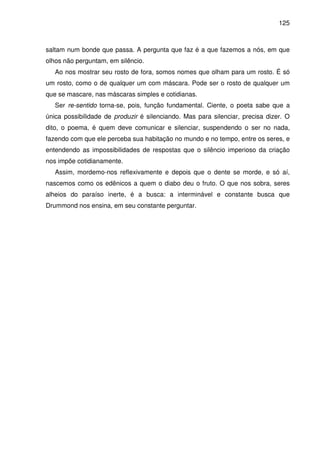 125

saltam num bonde que passa. A pergunta que faz é a que fazemos a nós, em que
olhos não perguntam, em silêncio.
Ao nos mostrar seu rosto de fora, somos nomes que olham para um rosto. É só
um rosto, como o de qualquer um com máscara. Pode ser o rosto de qualquer um
que se mascare, nas máscaras simples e cotidianas.
Ser re-sentido torna-se, pois, função fundamental. Ciente, o poeta sabe que a
única possibilidade de produzir é silenciando. Mas para silenciar, precisa dizer. O
dito, o poema, é quem deve comunicar e silenciar, suspendendo o ser no nada,
fazendo com que ele perceba sua habitação no mundo e no tempo, entre os seres, e
entendendo as impossibilidades de respostas que o silêncio imperioso da criação
nos impõe cotidianamente.
Assim, mordemo-nos reflexivamente e depois que o dente se morde, e só aí,
nascemos como os edênicos a quem o diabo deu o fruto. O que nos sobra, seres
alheios do paraíso inerte, é a busca: a interminável e constante busca que
Drummond nos ensina, em seu constante perguntar.

 