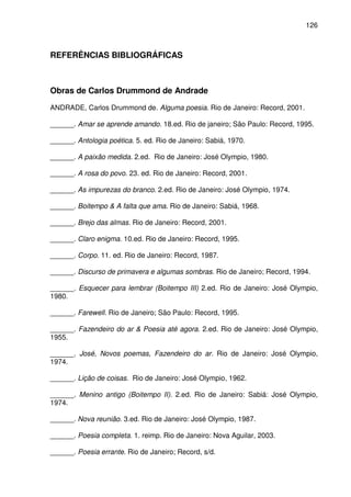 126

REFERÊNCIAS BIBLIOGRÁFICAS

Obras de Carlos Drummond de Andrade
ANDRADE, Carlos Drummond de. Alguma poesia. Rio de Janeiro: Record, 2001.
______. Amar se aprende amando. 18.ed. Rio de janeiro; São Paulo: Record, 1995.
______. Antologia poética. 5. ed. Rio de Janeiro: Sabiá, 1970.
______. A paixão medida. 2.ed. Rio de Janeiro: José Olympio, 1980.
______. A rosa do povo. 23. ed. Rio de Janeiro: Record, 2001.
______. As impurezas do branco. 2.ed. Rio de Janeiro: José Olympio, 1974.
______. Boitempo & A falta que ama. Rio de Janeiro: Sabiá, 1968.
______. Brejo das almas. Rio de Janeiro: Record, 2001.
______. Claro enigma. 10.ed. Rio de Janeiro: Record, 1995.
______. Corpo. 11. ed. Rio de Janeiro: Record, 1987.
______. Discurso de primavera e algumas sombras. Rio de Janeiro; Record, 1994.
______. Esquecer para lembrar (Boitempo III) 2.ed. Rio de Janeiro: José Olympio,
1980.
______. Farewell. Rio de Janeiro; São Paulo: Record, 1995.
______. Fazendeiro do ar & Poesia até agora. 2.ed. Rio de Janeiro: José Olympio,
1955.
______. José, Novos poemas, Fazendeiro do ar. Rio de Janeiro: José Olympio,
1974.
______. Lição de coisas. Rio de Janeiro: José Olympio, 1962.
______. Menino antigo (Boitempo II). 2.ed. Rio de Janeiro: Sabiá: José Olympio,
1974.
______. Nova reunião. 3.ed. Rio de Janeiro: José Olympio, 1987.
______. Poesia completa. 1. reimp. Rio de Janeiro: Nova Aguilar, 2003.
______. Poesia errante. Rio de Janeiro; Record, s/d.

 