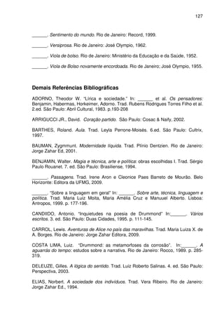127

______. Sentimento do mundo. Rio de Janeiro: Record, 1999.
______. Versiprosa. Rio de Janeiro: José Olympio, 1962.
______. Viola de bolso. Rio de Janeiro: Ministério da Educação e da Saúde, 1952.
______. Viola de Bolso novamente encordoada. Rio de Janeiro; José Olympio, 1955.

Demais Referências Bibliográficas
ADORNO, Theodor W. “Lírica e sociedade.” In: ______ et al. Os pensadores:
Benjamin, Habermas, Horkeimer, Adorno. Trad. Rubens Rodrigues Torres Filho et al.
2.ed. São Paulo: Abril Cultural, 1983. p.193-208
ARRIGUCCI JR., David. Coração partido. São Paulo: Cosac & Naify, 2002.
BARTHES, Roland. Aula. Trad. Leyla Perrone-Moisés. 6.ed. São Paulo: Cultrix,
1997.
BAUMAN, Zygmmunt. Modernidade líquida. Trad. Plínio Dentzien. Rio de Janeiro:
Jorge Zahar Ed, 2001.
BENJAMIN, Walter. Magia e técnica, arte e política: obras escolhidas I. Trad. Sérgio
Paulo Rouanet. 7. ed. São Paulo: Brasiliense, 1994.
______. Passagens. Trad. Irene Aron e Cleonice Paes Barreto de Mourão. Belo
Horizonte: Editora da UFMG, 2009.
______. “Sobre a linguagem em geral” In: ______. Sobre arte, técnica, linguagem e
política. Trad. Maria Luiz Moita, Maria Amélia Cruz e Manuuel Alberto. Lisboa:
Antropos, 1999. p. 177-196.
CANDIIDO, Antonio. “Inquietudes na poesia de Drummond” In:______. Vários
escritos. 3. ed. São Paulo: Duas Cidades, 1995. p. 111-145.
CARROL, Lewis. Aventuras de Alice no país das maravilhas. Trad. Maria Luiza X. de
A. Borges. Rio de Janeiro: Jorge Zahar Editora, 2009.
COSTA LIMA, Luiz. “Drummond: as metamorfoses da corrosão”. In:______. A
aguarrás do tempo: estudos sobre a narrativa. Rio de Janeiro: Rocco, 1989. p. 285319.
DELEUZE, Gilles. A lógica do sentido. Trad. Luiz Roberto Salinas. 4. ed. São Paulo:
Perspectiva, 2003.
ELIAS, Norbert. A sociedade dos indivíduos. Trad. Vera Ribeiro. Rio de Janeiro:
Jorge Zahar Ed., 1994.

 