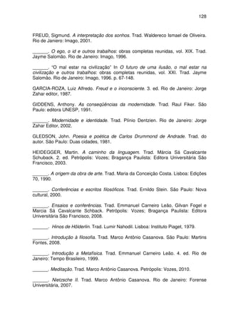 128

FREUD, Sigmund. A interpretação dos sonhos. Trad. Waldereco Ismael de Oliveira.
Rio de Janiero: Imago, 2001.
______. O ego, o id e outros trabalhos: obras completas reunidas, vol. XIX. Trad.
Jayme Salomão. Rio de Janeiro: Imago, 1996.
______. “O mal estar na civilização” In O futuro de uma ilusão, o mal estar na
civilização e outros trabalhos: obras completas reunidas, vol. XXI. Trad. Jayme
Salomão. Rio de Janeiro: Imago, 1996. p. 67-148.
GARCIA-ROZA, Luiz Alfredo. Freud e o inconsciente. 3. ed. Rio de Janeiro: Jorge
Zahar editor, 1987.
GIDDENS, Anthony. As conseqüências da modernidade. Trad. Raul Fiker. São
Paulo: editora UNESP, 1991.
______. Modernidade e identidade. Trad. Plínio Dentzien. Rio de Janeiro: Jorge
Zahar Editor, 2002.
GLEDSON, John. Poesia e poética de Carlos Drummond de Andrade. Trad. do
autor. São Paulo: Duas cidades, 1981.
HEIDEGGER, Martin. A caminho da linguagem. Trad. Márcia Sá Cavalcante
Schuback. 2. ed. Petrópolis: Vozes; Bragança Paulista: Editora Universitária São
Francisco, 2003.
______. A origem da obra de arte. Trad. Maria da Conceição Costa. Lisboa: Edições
70, 1990.
______. Conferências e escritos filosóficos. Trad. Ernildo Stein. São Paulo: Nova
cultural, 2000.
______. Ensaios e conferências. Trad. Emmanuel Carneiro Leão, Gilvan Fogel e
Marcia Sá Cavalcante Schback. Petrópolis: Vozes; Bragança Paulista: Editora
Universitária São Francisco, 2008.
______. Hinos de Hölderlin. Trad. Lumir Nahodil. Lisboa: Instituto Piaget, 1979.
______. Introdução à filosofia. Trad. Marco Antônio Casanova. São Paulo: Martins
Fontes, 2008.
______. Introdução a Metafísica. Trad. Emmanuel Carneiro Leão. 4. ed. Rio de
Janeiro: Tempo Brasileiro, 1999.
______. Meditação. Trad. Marco Antônio Casanova. Petrópolis: Vozes, 2010.
______. Nietzsche II. Trad. Marco Antônio Casanova. Rio de Janeiro: Forense
Universitária, 2007.

 