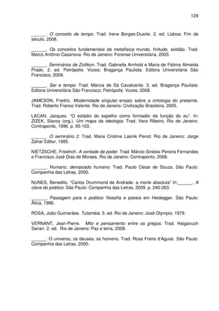 129

______. O conceito de tempo. Trad. Irene Borges-Duarte. 2. ed. Lisboa: Fim de
século, 2008.
______. Os conceitos fundamentais da metafísica: mundo, finitude, solidão. Trad.
Marco Antônio Casanova. Rio de Janeiro: Forense Universitária, 2003.
______. Seminários de Zollikon. Trad. Gabriella Arnhold e Maria de Fátima Almeida
Prado. 2. ed. Petrópolis: Vozes; Bragança Paulista: Editora Universitária São
Francisco, 2009.
______. Ser e tempo. Trad. Márcia de Sá Cavalcante. 3. ed. Bragança Paulista:
Editora Universitária São Francisco; Petrópolis: Vozes, 2008.
JAMESON, Fredric. Modernidade singular: ensaio sobre a ontologia do presente.
Trad. Roberto Franco Valente. Rio de Janeiro: Civilização Brasileira, 2005.
LACAN, Jacques. “O estádio do espelho como formador da função do eu”. In:
ZIZEK, Slavoy (org.). Um mapa da ideologia. Trad. Vera Ribeiro. Rio de Janeiro:
Contraponto, 1996. p. 93-103.
______. O seminário 2. Trad. Marie Cristine Lasnik Penot. Rio de Janeiro: Jorge
Zahar Editor, 1985.
NIETZSCHE, Friedrich. A vontade de poder. Trad. Márcio Sinésio Pereira Fernandes
e Francisco José Dias de Moraes. Rio de Janeiro: Contraponto, 2008.
______. Humano, demasiado humano. Trad. Paulo César de Souza. São Paulo:
Companhia das Letras, 2000.
NUNES, Benedito. “Carlos Drummond de Andrade: a morte absoluta” In:______. A
clave do poético. São Paulo: Companhia das Letras, 2009. p. 240-263.
______. Passagem para o poético: filosofia e poesia em Heidegger. São Paulo:
Ática, 1986.
ROSA, João Guimarães. Tutaméia. 5. ed. Rio de Janeiro: José Olympio, 1979.
VERNANT, Jean-Pierre. Mito e pensamento entre os gregos. Trad. Haiganuch
Sarian. 2. ed. Rio de Janeiro: Paz e terra, 2008.
______. O universo, os deuses, os homens. Trad. Rosa Freire d’Aguiar. São Paulo:
Companhia das Letras, 2000.

 