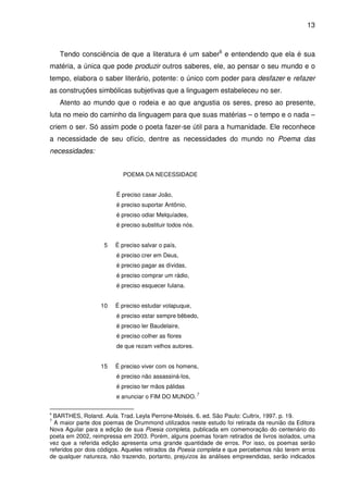 13

Tendo consciência de que a literatura é um saber6 e entendendo que ela é sua
matéria, a única que pode produzir outros saberes, ele, ao pensar o seu mundo e o
tempo, elabora o saber literário, potente: o único com poder para desfazer e refazer
as construções simbólicas subjetivas que a linguagem estabeleceu no ser.
Atento ao mundo que o rodeia e ao que angustia os seres, preso ao presente,
luta no meio do caminho da linguagem para que suas matérias – o tempo e o nada –
criem o ser. Só assim pode o poeta fazer-se útil para a humanidade. Ele reconhece
a necessidade de seu ofício, dentre as necessidades do mundo no Poema das
necessidades:
POEMA DA NECESSIDADE
É preciso casar João,
é preciso suportar Antônio,
é preciso odiar Melquíades,
é preciso substituir todos nós.
5

É preciso salvar o país,
é preciso crer em Deus,
é preciso pagar as dívidas,
é preciso comprar um rádio,
é preciso esquecer fulana.

10

É preciso estudar volapuque,
é preciso estar sempre bêbedo,
é preciso ler Baudelaire,
é preciso colher as flores
de que rezam velhos autores.

15

É preciso viver com os homens,
é preciso não assassiná-los,
é preciso ter mãos pálidas
e anunciar o FIM DO MUNDO.

7

BARTHES, Roland. Aula. Trad. Leyla Perrone-Moisés. 6. ed. São Paulo: Cultrix, 1997. p. 19.
A maior parte dos poemas de Drummond utilizados neste estudo foi retirada da reunião da Editora
Nova Aguilar para a edição de sua Poesia completa, publicada em comemoração do centenário do
poeta em 2002, reimpressa em 2003. Porém, alguns poemas foram retirados de livros isolados, uma
vez que a referida edição apresenta uma grande quantidade de erros. Por isso, os poemas serão
referidos por dois códigos. Aqueles retirados da Poesia completa e que percebemos não terem erros
de qualquer natureza, não trazendo, portanto, prejuízos às análises empreendidas, serão indicados

6

7

 