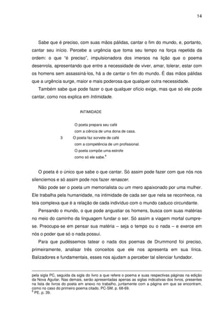 14

Sabe que é preciso, com suas mãos pálidas, cantar o fim do mundo, e, portanto,
cantar seu início. Percebe a urgência que toma seu tempo na força repetida da
ordem: o que “é preciso”, impulsionadora dos imersos na lição que o poema
desenrola, apresentando que entre a necessidade de viver, amar, tolerar, estar com
os homens sem assassiná-los, há a de cantar o fim do mundo. É das mãos pálidas
que a urgência surge, maior e mais poderosa que qualquer outra necessidade.
Também sabe que pode fazer o que qualquer ofício exige, mas que só ele pode
cantar, como nos explica em Intimidade.
INTIMIDADE
O poeta prepara seu café
com a ciência de uma dona de casa.
3

O poeta faz sorvete de café
com a competência de um profissional.
O poeta compõe uma estrofe
como só ele sabe.

8

O poeta é o único que sabe o que cantar. Só assim pode fazer com que nós nos
silenciemos e só assim pode nos fazer renascer.
Não pode ser o poeta um memorialista ou um mero apaixonado por uma mulher.
Ele trabalha pela humanidade, na intimidade de cada ser que nela se reconhece, na
teia complexa que é a relação de cada indivíduo com o mundo caduco circundante.
Pensando o mundo, o que pode angustiar os homens, busca com suas matérias
no meio do caminho da linguagem fundar o ser. Só assim a viagem mortal cumprese. Preocupa-se em pensar sua matéria – seja o tempo ou o nada – e exerce em
nós o poder que só o nada possui.
Para que pudéssemos tatear o nada dos poemas de Drummond foi preciso,
primeiramente, analisar três conceitos que ele nos apresenta em sua lírica.
Balizadores e fundamentais, esses nos ajudam a perceber tal silenciar fundador.

pela sigla PC, seguida da sigla do livro a que refere o poema e suas respectivas páginas na edição
da Nova Aguilar. Nas demais, serão apresentadas apenas as siglas indicativas dos livros, presentes
na lista de livros do poeta em anexo no trabalho, juntamente com a página em que se encontram,
como no caso do primeiro poema citado. PC-SM. p. 68-69.
8
PE. p. 39.

 