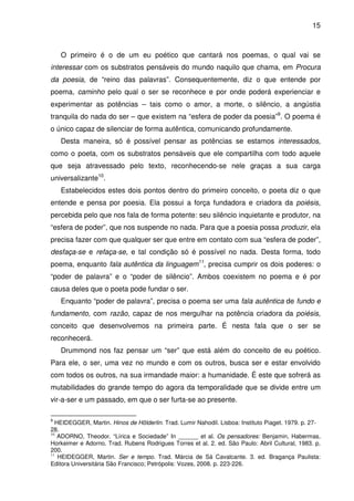 15

O primeiro é o de um eu poético que cantará nos poemas, o qual vai se
interessar com os substratos pensáveis do mundo naquilo que chama, em Procura
da poesia, de “reino das palavras”. Consequentemente, diz o que entende por
poema, caminho pelo qual o ser se reconhece e por onde poderá experienciar e
experimentar as potências – tais como o amor, a morte, o silêncio, a angústia
tranquila do nada do ser – que existem na “esfera de poder da poesia”9. O poema é
o único capaz de silenciar de forma autêntica, comunicando profundamente.
Desta maneira, só é possível pensar as potências se estamos interessados,
como o poeta, com os substratos pensáveis que ele compartilha com todo aquele
que seja atravessado pelo texto, reconhecendo-se nele graças a sua carga
universalizante10.
Estabelecidos estes dois pontos dentro do primeiro conceito, o poeta diz o que
entende e pensa por poesia. Ela possui a força fundadora e criadora da poiésis,
percebida pelo que nos fala de forma potente: seu silêncio inquietante e produtor, na
“esfera de poder”, que nos suspende no nada. Para que a poesia possa produzir, ela
precisa fazer com que qualquer ser que entre em contato com sua “esfera de poder”,
desfaça-se e refaça-se, e tal condição só é possível no nada. Desta forma, todo
poema, enquanto fala autêntica da linguagem11, precisa cumprir os dois poderes: o
“poder de palavra” e o “poder de silêncio”. Ambos coexistem no poema e é por
causa deles que o poeta pode fundar o ser.
Enquanto “poder de palavra”, precisa o poema ser uma fala autêntica de fundo e
fundamento, com razão, capaz de nos mergulhar na potência criadora da poiésis,
conceito que desenvolvemos na primeira parte. É nesta fala que o ser se
reconhecerá.
Drummond nos faz pensar um “ser” que está além do conceito de eu poético.
Para ele, o ser, uma vez no mundo e com os outros, busca ser e estar envolvido
com todos os outros, na sua irmandade maior: a humanidade. É este que sofrerá as
mutabilidades do grande tempo do agora da temporalidade que se divide entre um
vir-a-ser e um passado, em que o ser furta-se ao presente.
9

HEIDEGGER, Martin. Hinos de Hölderlin. Trad. Lumir Nahodil. Lisboa: Instituto Piaget. 1979. p. 2728.
10
ADORNO, Theodor. “Lírica e Sociedade” In ______ et al. Os pensadores: Benjamin, Habermas,
Horkeimer e Adorno. Trad. Rubens Rodrigues Torres et al. 2. ed. São Paulo: Abril Cultural, 1983. p.
200.
11
HEIDEGGER, Martin. Ser e tempo. Trad. Márcia de Sá Cavalcante. 3. ed. Bragança Paulista:
Editora Universitária São Francisco; Petrópolis: Vozes, 2008. p. 223-226.

 