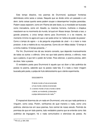 16

Este tempo dissolve, nos poemas de Drummond, quaisquer fronteiras
delimitáveis entre seres e coisas. Naquele que se divide entre um passado e um
devir, tanto coisas quanto seres podem ocupar e desempenhar funções parecidas.
Podem casas espiarem, como em Poema de sete faces, ou a mocidade ser buscada
como mercadoria, como em Assalto, ou mesmos homens, mulheres e chapéus
mesclarem-se no movimento do mundo, tal qual em Nosso tempo. Somado a isso, o
grande presente, o único tempo eterno para Drummond, é o do instante, do
momento mínimo no agora em que o ser pode entrar na “esfera de poder da poesia”.
Como o tempo do agora – o da pergunta angustiada de José – é o maior e mais
produtor, é ele a matéria do eu nos poemas. Como diz em Mãos dadas: “O tempo é
a minha matéria./ O tempo presente...”
Por fim, Drummond nos dá seu terceiro conceito, que depende invariavelmente
de todos os outros: o silêncio. Uma vez que todo poema silencia, o silêncio, mais
que a palavra, é que tem o poder de fundar. Para silenciar, o poema precisa, além
de dizer, falar a poesia.
O verdadeiro poeta para Drummond é aquele que vai dizer a fala autêntica da
poesia no poema, sabendo que na poesia nada fala. É o nada a maior imagem
buscada pelo poeta, a polpa de fruto deliciosíssimo que o dente experimenta.
DESCOBERTA
O dente morde a fruta envenenada
a fruta morde o dente envenenado
3 o veneno morde a fruta e morde o dente
o dente, se mordendo, já descobre
a polpa deliciosíssima do nada.

12

É impossível dizermos de um nada em Drummond, uma vez que nada pertence a
ninguém, como coisa. Porém, verificamos de qual maneira o nada, como uma
potência, silencia-nos em seus poemas, foco central de nosso estudo. Partindo da
premissa de que em todo poema, todo verdadeiro poema que se entende como fala
autêntica da linguagem, há o nada comunicativo e silencioso da poesia. Ao
12

PC-LC. p. 504, 505

 