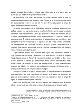 19

outros, conseguindo perceber a relação que existe entre si e os outros com os
outros é o que Martin Heidegger chama de ser-aí.16
O ser-aí então quer dizer: ser humano no mundo, com os outros e entre os
outros, para os outros e então falar com eles. Este ser-aí só é no momento do agora
em que podemos perceber que ele fala “eu sou”. Uma vez passado o tempo do
agora, estamos diante de outro ser-aí.
A matéria constitutiva do ser-aí é percebida enquanto este fala e somente no ato
de fala, seja em seu pronunciamento ou em silêncio. Porém, com o passar constante
do tempo, o ser não abandona tudo o que o constituiu até aquele momento. Ele só
pode ser naquele momento porque foi até aquele momento e continuará sendo no
constante devir. É então o ser um conjunto de sobreposições que coexistem e que
compartilham o mesmo lugar do eu no agora da fala. Só será o ser este amontoado
de sobreposições que coexistem no tempo do agora graças à linguagem que o
constitui. Tudo o que o ser entende como si-mesmo é o que vivenciou na linguagem
no momento do agora da linguagem.
Sigmund Freud dá para essa faculdade de o sujeito ser a coexistência de tudo o
que o antecedeu até aquele momento e que será também no devir, a imagem
holográfica da cidade de Roma.17 O inconsciente, onde o ego também se dá, é como
a soma de todas as cidades que antecederam Roma, somada à cidade atual, todas
sobrepostas e coexistentes, de forma que fosse possível, ao olhar para um prédio
qualquer da cidade, ver todos os que pré-existiram àquele, simultaneamente, e
ainda perceber o que está em processo de mutação.
Freud nos diz que se o cérebro humano nunca se desgastasse e nunca perdesse
seus neurônios, por toda a existência do sujeito, as imagens de linguagem do
passado permaneceriam eternamente na memória, coexistindo com o tempo do
agora de perpétua modificação e flutuação18.
O conceito de Sigmund Freud de como opera o ego no inconsciente do sujeito
altera o pensamento até então empreendido pela análise que se fazia do cogito:
Começamos com o cogito cartesiano e chegamos ao cogito freudiano. O
primeiro, na sua formulação original, afirmava: ‘penso, logo sou.’ O
16

HEIDEGGER. Ser e tempo. 2008. p. 98-108.
FREUD. “O mal-estar na civilização” In ______. O futuro de uma ilusão, o mal estar na civilização e
outros trabalhos: obras completas reunidas, vol. XXI. Trad. Jayme Salomão. Rio de Janeiro: Imago,
1996. p. 77-79.
18
______.______. 1996. p. 79.
17

 