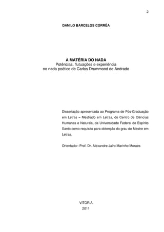 2

DANILO BARCELOS CORRÊA

A MATÉRIA DO NADA
Potências, flutuações e experiência
no nada poético de Carlos Drummond de Andrade

Dissertação apresentada ao Programa de Pós-Graduação
em Letras – Mestrado em Letras, do Centro de Ciências
Humanas e Naturais, da Universidade Federal do Espírito
Santo como requisito para obtenção do grau de Mestre em
Letras.
Orientador: Prof. Dr. Alexandre Jairo Marinho Moraes

VITÓRIA
2011

 