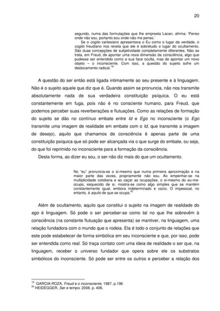 20

segundo, numa das formulações que lhe empresta Lacan, afirma: ‘Penso
onde não sou, portanto sou onde não me penso.’
Se o cogito cartesiano apresentava o Eu como o lugar da verdade, o
cogito freudiano nos revela que ele é sobretudo o lugar do ocultamento.
São duas concepções de subjetividade completamente diferentes. Não se
trata, em Freud, de apontar uma nova dimensão da consciência, algo que
pudesse ser entendido como a sua face oculta, mas de apontar um novo
objeto – o inconsciente. Com isso, a questão do sujeito sofre um
19
deslocamento radical.

A questão do ser então está ligada intimamente ao seu presente e à linguagem.
Não é o sujeito aquele que diz que é. Quando assim se pronuncia, não nos transmite
absolutamente nada de sua verdadeira constituição psíquica. O eu está
constantemente em fuga, pois não é no consciente humano, para Freud, que
podemos perceber suas reverberações e flutuações. Como as relações de formação
do sujeito se dão no contínuo embate entre Id e Ego no inconsciente (o Ego
transmite uma imagem de realidade em embate com o Id, que transmite a imagem
de desejo), aquilo que chamamos de consciência é apenas parte de uma
constituição psíquica que só pode ser alcançada via o que surge do embate, ou seja,
do que foi reprimido no inconsciente para a formação da consciência.
Desta forma, ao dizer eu sou, o ser não diz mais do que um ocultamento.
No “eu” pronuncia-se o si-mesmo que numa primeira aproximação e na
maior parte das vezes, propriamente não sou. Ao empenhar-se na
multiplicidade cotidiana e ao caçar as ocupações, o si-mesmo do eu-meocupo, esquecido de si, mostra-se como algo simples que se mantém
constantemente igual, embora indeterminado e vazio. O impessoal, no
20
entanto, é aquilo de que se ocupa.

Além de ocultamento, aquilo que constitui o sujeito na imagem de realidade do
ego é linguagem. Só pode o ser perceber-se como tal no que lhe sobrevêm à
consciência (na constante flutuação que apresenta) se mantiver, na linguagem, uma
relação fundadora com o mundo que o rodeia. Ela é todo o conjunto de relações que
este pode estabelecer de forma simbólica em seu inconsciente e que, por isso, pode
ser entendida como real. Só traça contato com uma ideia de realidade o ser que, na
linguagem, receber o universo fundador que opera sobre ele os substratos
simbólicos do inconsciente. Só pode ser entre os outros e perceber a relação dos

19
20

GARCIA-ROZA. Freud e o inconsciente. 1987. p.196
HEIDEGGER, Ser e tempo. 2008. p. 406.

 