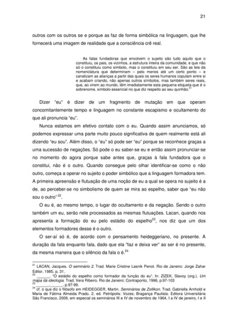 21

outros com os outros se e porque as faz de forma simbólica na linguagem, que lhe
fornecerá uma imagem de realidade que a consciência crê real.
As falas fundadoras que envolvem o sujeito são tudo aquilo que o
constituiu, os pais, os vizinhos, a estrutura inteira da comunidade, e que não
só o constituiu como símbolo, mas o constituiu em seu ser. São as leis da
nomenclatura que determinam – pelo menos até um certo ponto – e
canalizam as alianças a partir das quais os seres humanos copulam entre si
e acabam criando, não apenas outros símbolos, mas também seres reais,
que, ao virem ao mundo, têm imediatamente esta pequena etiqueta que é o
21
sobrenome, símbolo essencial no que diz respeito ao seu quinhão.

Dizer

“eu”

é

dizer

de

um

fragmento

de

mutação

em

que

operam

concomitantemente tempo e linguagem no constante escapismo e ocultamento do
que ali pronuncia “eu”.
Nunca estamos em efetivo contato com o eu. Quando assim anunciamos, só
podemos expressar uma parte muito pouco significativa de quem realmente está ali
dizendo “eu sou”. Além disso, o “eu” só pode ser “eu” porque se reconhece graças a
uma sucessão de negações. Só pode o eu saber-se eu e então assim pronunciar-se
no momento do agora porque sabe antes que, graças à fala fundadora que o
constitui, não é o outro. Quando consegue pelo olhar identificar-se como o não
outro, começa a operar no sujeito o poder simbólico que a linguagem formadora tem.
A primeira apreensão e flutuação de uma noção de eu a qual se opera no sujeito é a
de, ao perceber-se no simbolismo de quem se mira ao espelho, saber que “eu não
sou o outro” 22.
O eu é, ao mesmo tempo, o lugar do ocultamento e da negação. Sendo o outro
também um eu, serão nele processados as mesmas flutuações. Lacan, quando nos
apresenta a formação do eu pelo estádio do espelho23, nos diz que um dos
elementos formadores desse é o outro.
O ser-aí só é, de acordo com o pensamento heideggeriano, no presente. A
duração da fala enquanto fala, dado que ela “faz e deixa ver” ao ser é no presente,
da mesma maneira que o silêncio da fala o é.24
21

LACAN, Jacques. O seminário 2. Trad. Marie Cristine Lasnik Penot. Rio de Janeiro: Jorge Zahar
Editor, 1985. p. 31.
22
______. “O estádio do espelho como formador da função do eu”. In: ZIZEK, Slavoy (org.). Um
mapa da ideologia. Trad. Vera Ribeiro. Rio de Janeiro: Contraponto, 1996, p.97-103
23
______.______. p.97-99.
24
cf. o que diz o filósofo em HEIDEGGER, Martin. Seminários de Zollikon. Trad. Gabriella Arnhold e
Maria de Fátima Almeida Prado. 2. ed. Petrópolis: Vozes; Bragança Paulista: Editora Universitária
São Francisco, 2009, em especial os seminários III e IV de novembro de 1964, I a IV de janeiro, I e II

 