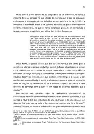 22

Outro ponto é o de o ser que se diz compartilhar de um todo social. O indivíduo
moderno deve ser pensado na sua relação de inteireza com o todo da sociedade,
excluindo-se a concepção de um indivíduo versus sociedade ou de indivíduo e
sociedade. A sociedade, então, é um conjunto de indivíduos que se interrelacionam
de forma indissociável, na qual se torna complicado pensá-lo em completude e
isolado, ou mesmo a sociedade sem a ideia de indivíduo. Isso porque
cada pessoa só pode dizer “eu” se e porque pode, ao mesmo tempo, dizer
“nós”. Até mesmo a idéia “eu sou”, e mais ainda a idéia “eu penso”,
pressupõe a existência de outras pessoas e um convívio com elas – em
suma, um grupo, uma sociedade. (...) A sociedade, com sua regularidade,
não é nada externo aos indivíduos; tampouco é simplesmente um “objeto”
“oposto” ao indivíduo; ela é aquilo que todo indivíduo quer dizer quando diz
“nós”. Mas esse “nós” não passa a existir porque um grande número de
pessoas isoladas que dizem “eu” a si mesmas posteriormente se une e
resolve formar uma associação. As funções e relações interpessoais que
expressamos com partículas gramaticais como “eu”, “você”, “ele”, “ela”, “nós”
e “eles” são interdependentes. Nenhuma delas existe sem as outras. E a
função do nós inclui todas as demais. Comparado àquilo a que ela se refere,
25
tudo o que podemos chamar “eu”, ou até “você” é apenas parte.

Desta forma, a questão do ser que diz “eu”, do indivíduo em último grau, é
complexa e adensa-se porque o indivíduo, além de todas as situações que o formam
e que o constituem, em constante escapismo, passa a tecer com os outros profunda
relação de confiança. Isso porque a ambiência e ordenação do mundo moderno pósindustrial dissolve as fortes relações que existiam entre o tempo e o espaço. O ser,
que tem em sua constituição o tempo e a linguagem, passa a viver em um mundo
onde as relações de desencaixe só se sustentam porque o ser passa a tecer
relações de confiança com o outro e com todos os sistemas abstratos que o
rodeiam26.
Dissolvem-se,

nos

primeiros

anos

da

modernidade

pós-industrial,

as

necessidades de certos conhecimentos de estruturas de sistemas complexos, o que
carrega a nova ordem dos indivíduos de uma abstração e de uma relação com
sistemas dos quais não se sabe o funcionamento, mas em que há a fé neles27.
Anthonny Giddens, ao ilustrar a problemática, diz que o indivíduo moderno não sabe
de março e o I de maio de 1965, em que o filósofo se aprofunda cuidadosamente na questão do
tempo, além do 3° capítulo da primeira seção de Ser e tempo.
25
ELIAS, Norbert. A sociedade dos indivíduos. Trad. Vera Ribeiro. Rio de Janeiro: Jorge Zahar Ed.,
1994. p.57.
26
GIDDENS. As conseqüências de modernidade. Trad. Raul Fiker. São Paulo: editora UNESP, 1991.
p. 83-85.
27
______. Modernidade e identidade. Trad. Plínio Dentzien. Rio de Janeiro: Jorge Zahar Editor,
2002. p. 17-32.

 