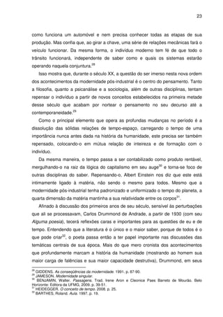 23

como funciona um automóvel e nem precisa conhecer todas as etapas de sua
produção. Mas confia que, ao girar a chave, uma série de relações mecânicas fará o
veículo funcionar. Da mesma forma, o indivíduo moderno tem fé de que todo o
trânsito funcionará, independente de saber como e quais os sistemas estarão
operando naquela conjuntura.28
Isso mostra que, durante o século XX, a questão do ser imerso nesta nova ordem
dos acontecimentos da modernidade pós-industrial é o centro do pensamento. Tanto
a filosofia, quanto a psicanálise e a sociologia, além de outras disciplinas, tentam
repensar o indivíduo a partir de novos conceitos estabelecidos na primeira metade
desse século que acabam por nortear o pensamento no seu decurso até a
contemporaneidade.29
Como o principal elemento que opera as profundas mudanças no período é a
dissolução das sólidas relações de tempo-espaço, carregando o tempo de uma
importância nunca antes dada na história da humanidade, este precisa ser também
repensado, colocando-o em mútua relação de inteireza e de formação com o
indivíduo.
Da mesma maneira, o tempo passa a ser contabilizado como produto rentável,
mergulhando-o na raiz da lógica do capitalismo em seu auge30 e torna-se foco de
outras disciplinas do saber. Repensando-o, Albert Einstein nos diz que este está
intimamente ligado à matéria, não sendo o mesmo para todos. Mesmo que a
modernidade pós-industrial tenha padronizado e uniformizado o tempo do planeta, a
quarta dimensão da matéria mantinha a sua relatividade entre os corpos31.
Afinado à discussão dos primeiros anos de seu século, sensível às perturbações
que ali se processavam, Carlos Drummond de Andrade, a partir de 1930 (com seu
Alguma poesia), tecerá reflexões caras e importantes para as questões de eu e de
tempo. Entendendo que a literatura é o único e o maior saber, porque de todos é o
que pode criar32, o poeta passa então a ter papel importante nas discussões das
temáticas centrais de sua época. Mais do que mero cronista dos acontecimentos
que profundamente marcam a história da humanidade (mostrando ao homem sua
maior carga de falências e sua maior capacidade destrutiva), Drummond, em seus
28

GIDDENS. As conseqüências da modernidade. 1991. p. 87-90.
JAMESON. Modernidade singular.
30
BENJAMIN, Walter. Passagens. Trad. Irene Aron e Cleonice Paes Barreto de Mourão. Belo
Horizonte: Editora da UFMG, 2009. p. 39-51.
31
HEIDEGGER. O conceito de tempo. 2008. p. 25.
32
BARTHES, Roland. Aula. 1997. p. 19.
29

 