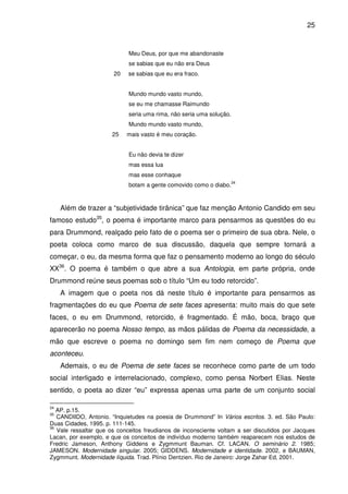 25

Meu Deus, por que me abandonaste
se sabias que eu não era Deus
20

se sabias que eu era fraco.
Mundo mundo vasto mundo,
se eu me chamasse Raimundo
seria uma rima, não seria uma solução.
Mundo mundo vasto mundo,

25

mais vasto é meu coração.
Eu não devia te dizer
mas essa lua
mas esse conhaque
botam a gente comovido como o diabo.

34

Além de trazer a “subjetividade tirânica” que faz menção Antonio Candido em seu
famoso estudo35, o poema é importante marco para pensarmos as questões do eu
para Drummond, realçado pelo fato de o poema ser o primeiro de sua obra. Nele, o
poeta coloca como marco de sua discussão, daquela que sempre tornará a
começar, o eu, da mesma forma que faz o pensamento moderno ao longo do século
XX36. O poema é também o que abre a sua Antologia, em parte própria, onde
Drummond reúne seus poemas sob o título “Um eu todo retorcido”.
A imagem que o poeta nos dá neste título é importante para pensarmos as
fragmentações do eu que Poema de sete faces apresenta: muito mais do que sete
faces, o eu em Drummond, retorcido, é fragmentado. É mão, boca, braço que
aparecerão no poema Nosso tempo, as mãos pálidas de Poema da necessidade, a
mão que escreve o poema no domingo sem fim nem começo de Poema que
aconteceu.
Ademais, o eu de Poema de sete faces se reconhece como parte de um todo
social interligado e interrelacionado, complexo, como pensa Norbert Elias. Neste
sentido, o poeta ao dizer “eu” expressa apenas uma parte de um conjunto social
34

AP. p.15.
CANDIIDO, Antonio. “Inquietudes na poesia de Drummond” In Vários escritos. 3. ed. São Paulo:
Duas Cidades, 1995. p. 111-145.
36
Vale ressaltar que os conceitos freudianos de inconsciente voltam a ser discutidos por Jacques
Lacan, por exemplo, e que os conceitos de indivíduo moderno também reaparecem nos estudos de
Fredric Jameson, Anthony Giddens e Zygmmunt Bauman. Cf. LACAN. O seminário 2. 1985;
JAMESON. Modernidade singular. 2005; GIDDENS. Modernidade e identidade. 2002, e BAUMAN,
Zygmmunt. Modernidade líquida. Trad. Plínio Dentzien. Rio de Janeiro: Jorge Zahar Ed, 2001.
35

 
