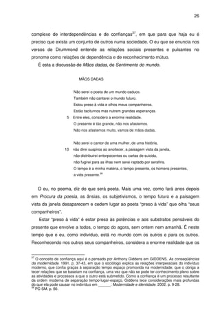 26

complexo de interdependências e de confianças37, em que para que haja eu é
preciso que exista um conjunto de outros numa sociedade. O eu que se enuncia nos
versos de Drummond entende as relações sociais presentes e pulsantes no
pronome como relações de dependência e de reconhecimento mútuo.
É esta a discussão de Mãos dadas, de Sentimento do mundo.
MÃOS DADAS
Não serei o poeta de um mundo caduco.
Também não cantarei o mundo futuro.
Estou preso à vida e olhos meus companheiros.
Estão taciturnos mas nutrem grandes esperanças.
5

Entre eles, considero a enorme realidade.
O presente é tão grande, não nos afastemos.
Não nos afastemos muito, vamos de mãos dadas.
Não serei o cantor de uma mulher, de uma história,

10

não direi suspiros ao anoitecer, a paisagem vista da janela,
não distribuirei entorpecentes ou cartas de suicida,
não fugirei para as ilhas nem serei raptado por serafins.
O tempo é a minha matéria, o tempo presente, os homens presentes,
a vida presente.

38

O eu, no poema, diz do que será poeta. Mais uma vez, como fará anos depois
em Procura da poesia, as ânsias, os subjetivismos, o tempo futuro e a paisagem
vista da janela desaparecem e cedem lugar ao poeta “preso à vida” que olha “seus
companheiros”.
Estar “preso à vida” é estar preso às potências e aos substratos pensáveis do
presente que envolve a todos, o tempo do agora, sem ontem nem amanhã. É neste
tempo que o eu, como indivíduo, está no mundo com os outros e para os outros.
Reconhecendo nos outros seus companheiros, considera a enorme realidade que os

37

O conceito de confiança aqui é o pensado por Anthony Giddens em GIDDENS. As conseqüências
da modernidade. 1991. p. 37-43, em que o sociólogo explica as relações interpessoais do indivíduo
moderno, que confia graças à separação tempo espaço promovida na modernidade, que o obriga a
tecer relações que se baseiam na confiança, uma vez que não se pode ter conhecimento pleno sobre
as atividades e processos a que o outro está submetido. Como a confiança é um processo resultante
da ordem moderna de separação tempo-lugar-espaço, Giddens tece considerações mais profundas
do que ela pode causar no indivíduo em ______. Modernidade e identidade. 2002. p. 9-28.
38
PC-SM. p. 80.

 