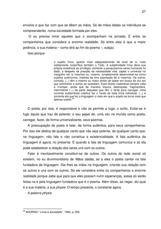 27

envolve e que faz com que se dêem as mãos. Só de mãos dadas os indivíduos se
compreenderão, numa sociedade formada por eles.
O eu precisa mirar aqueles que o acompanham na jornada. É entre os
companheiros que considera a enorme realidade. Só entre eles é que a maior
potência, a sua matéria – como dirá ao fim do poema –, subjaz.
Isso porque
o sujeito lírico, quanto mais adequadamente dá sinal de si, mais
validamente corporifica também o Todo. A subjetividade lírica deve sua
própria existência ao privilégio: somente a pouquíssimos seres humanos foi
dado, a despeito da pressão da necessidade vital, captar o universal no
mergulho em si mesmos ou, mesmo, simplesmente desenvolver-se como
sujeitos autônomos, mestres da livre expressão de si mesmos. Os outros,
contudo, (...) têm o mesmo ou maior direito de tatear em busca da voz em
que sofrimento e sonho se acasalam. Esse direito inalienável sempre volta
a irromper, ainda que de maneira impura, destroçada, fragmentária,
intermitente (...) da parte daqueles que têm o fardo para carregar. Uma
corrente subterrânea coletiva faz o fundo de toda lírica individual. (...) é
somente ela que faz a linguagem o meio em que o sujeito se torne mais que
39
apenas sujeito.

O poeta, por isso, é responsável e não se permite a fuga, o exílio. Exilar-se é
fugir àquilo que traz de potente: o seu papel de, uma vez no mundo como poeta,
carregar, fazer, de forma universalizante, seus poemas.
A preocupação do poeta é falar, de forma autêntica, para seus companheiros.
Por isso ele abdica de qualquer canto que não seja potente, de qualquer canto que,
na linguagem, não fale e não constitua a existencialidade. A fala autêntica da
linguagem é agora, no presente. É quando a fala da linguagem comunica e só ela
pode estabelecer a relação dos seres uns com os outros.
Falar é inevitavelmente constituir-se de outros. Os outros do todo social só
existem, no eu drummondiano de Mãos dadas, se a eles o poeta cantar na fala
fundadora da linguagem. Dar-lhes as mãos na linguagem, criando sua relação com
os outros e uns com os outros. Só ele considera entre os companheiros a enorme
realidade porque sabe que para que eles possam nutrir esperanças, essas só serão
feitas na e pela linguagem fundadora que é o poema. Além disso, ao negar, diz qual
é a sua matéria, a sua physis. O tempo presente, o constante agora.
A palavra physis

39

ADORNO.” Lírica e sociedade”. 1983. p. 200.

 