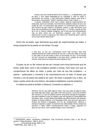 28

Evoca o que sai e brota de dentro de si mesmo, (...), o desabrochar, que
se abre, o que nesse despregar-se se manifesta e nele se retém e
permanece: em síntese, o vigor dominante (Walten) daquilo, que brota e
permanece. Lexicamente, “phyein” significa crescer, fazer crescer. (...)
A physis, entendida, como sair e brotar, pode-se experimentá-la em
toda parte, assim por exemplo, nos fenômenos celestes (nascer do sol), nas
ondas do mar, no crescimento das plantas, no nascimento dos animais e
dos homens do seio materno. Entretanto, physis, o vigor dominante, que
brota não se identifica com esses fenômenos (...). Tal sair e suster-se fora
de si em si mesmo (Dieses Aufgehen und In-sich-aus-sich-Hinausstehen)
não se deve tomar por um fenômeno qualquer, que entre outros
observamos no ente. A physis é o Ser mesmo em virtude do qual o ente se
40
torna e permanece observável.

Como Ser do poeta, vigor dominante que pode ser experimentado por todos, o
tempo presente faz do poeta um ser-tempo. Ou seja,
o ente que, no seu ser, conhecemos como vida humana; este ente
respectivamente-em-cada-momento do seu ser, o ente que cada um de nós
é, que cada um de nós acerta a dizer no enunciado “eu sou”. O enunciado
“eu sou” enuncia em propriedade o ser [que tem] o caráter do ser-aí do
41
homem. Este ente é em-cada-momento enquanto meu.

O poeta, ao ter no Ser mesmo de seu ser o tempo como força dominante que faz
brotar, pode dizer, pois a fala fundadora também é tempo. Para fazer com que os
companheiros lhe dêem as mãos, o poeta, por meio de sua fala fundadora – o
poema – potencializa o momento e faz reconhecermo-nos no todo. O tempo que
constitui o ser do poeta não poderia ser outro. Se fosse o passado e/ou o devir, se
fosse o poeta cantor de uma história, não poderia estabelecer a ponte produtora.
A matéria do poeta é também a literatura. Contendo os saberes, a
literatura não diz que sabe alguma coisa; mas que sabe de alguma coisa,
que sabe algo das coisas, que sabe muito dos homens. O que ela conhece
dos homens, é o que se poderia chamar de grande estrago da linguagem,
que eles trabalham e que os trabalha, quer ela reproduza a diversidade dos
socioletos, quer, a partir dessa diversidade cujo dilaceramento ela ressente,
imagine e busque elaborar uma linguagem-limite, que seria seu grau-zero.
Porque ela encena a linguagem, em vez de, simplesmente, utilizá-la, a
literatura engendra o saber no rolamento da reflexividade infinita: através da
escritura, o saber reflete incessantemente sobre o saber, segundo um
42
discurso que não é mais o epistemológico mas o dramático. .

40

HEIDEGGER, Martin. Introdução a Metafísica. Trad. Emmanuel Carneiro Leão. 4. ed. Rio de
Janeiro: Tempo Brasileiro. 1999. p. 44-45.
41
______. O conceito de tempo. 2008. p. 33.
42
BARTHES. Aula. 1993. p. 19.

 