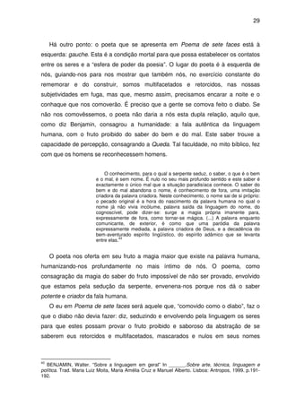 29

Há outro ponto: o poeta que se apresenta em Poema de sete faces está à
esquerda: gauche. Esta é a condição mortal para que possa estabelecer os contatos
entre os seres e a “esfera de poder da poesia”. O lugar do poeta é à esquerda de
nós, guiando-nos para nos mostrar que também nós, no exercício constante do
rememorar e do construir, somos multifacetados e retorcidos, nas nossas
subjetividades em fuga, mas que, mesmo assim, precisamos encarar a noite e o
conhaque que nos comoverão. É preciso que a gente se comova feito o diabo. Se
não nos comovêssemos, o poeta não daria a nós esta dupla relação, aquilo que,
como diz Benjamin, consagrou a humanidade: a fala autêntica da linguagem
humana, com o fruto proibido do saber do bem e do mal. Este saber trouxe a
capacidade de percepção, consagrando a Queda. Tal faculdade, no mito bíblico, fez
com que os homens se reconhecessem homens.
O conhecimento, para o qual a serpente seduz, o saber, o que é o bem
e o mal, é sem nome. É nulo no seu mais profundo sentido e este saber é
exactamente o único mal que a situação paradisíaca conhece. O saber do
bem e do mal abandona o nome, é conhecimento de fora, uma imitação
criadora da palavra criadora. Neste conhecimento, o nome sai de si próprio:
o pecado original é a hora do nascimento da palavra humana no qual o
nome já não vivia incólume, palavra saída da linguagem do nome, do
cognoscível, pode dizer-se: surge a magia própria imanente para,
expressamente de fora, como tornar-se mágica. (...) A palavra enquanto
comunicante, de exterior, é como que uma paródia da palavra
expressamente mediada, a palavra criadora de Deus, e a decadência do
bem-aventurado espírito lingüístico, do espírito adâmico que se levanta
43
entre elas.

O poeta nos oferta em seu fruto a magia maior que existe na palavra humana,
humanizando-nos profundamente no mais íntimo de nós. O poema, como
consagração da magia do saber do fruto impossível de não ser provado, envolvido
que estamos pela sedução da serpente, envenena-nos porque nos dá o saber
potente e criador da fala humana.
O eu em Poema de sete faces será aquele que, “comovido como o diabo”, faz o
que o diabo não devia fazer: diz, seduzindo e envolvendo pela linguagem os seres
para que estes possam provar o fruto proibido e saboroso da abstração de se
saberem eus retorcidos e multifacetados, mascarados e nulos em seus nomes

43

BENJAMIN, Walter. “Sobre a linguagem em geral” In ______.Sobre arte, técnica, linguagem e
política. Trad. Maria Luiz Moita, Maria Amélia Cruz e Manuel Alberto. Lisboa: Antropos, 1999. p.191192.

 