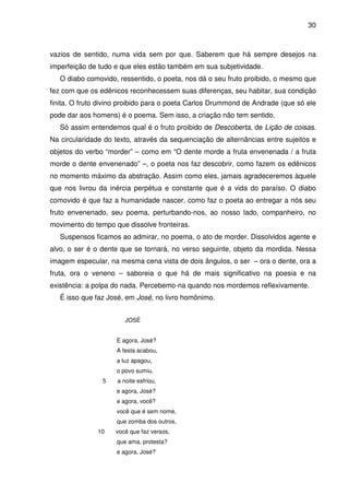 30

vazios de sentido, numa vida sem por que. Saberem que há sempre desejos na
imperfeição de tudo e que eles estão também em sua subjetividade.
O diabo comovido, ressentido, o poeta, nos dá o seu fruto proibido, o mesmo que
fez com que os edênicos reconhecessem suas diferenças, seu habitar, sua condição
finita. O fruto divino proibido para o poeta Carlos Drummond de Andrade (que só ele
pode dar aos homens) é o poema. Sem isso, a criação não tem sentido.
Só assim entendemos qual é o fruto proibido de Descoberta, de Lição de coisas.
Na circularidade do texto, através da sequenciação de alternâncias entre sujeitos e
objetos do verbo “morder” – como em “O dente morde a fruta envenenada / a fruta
morde o dente envenenado” –, o poeta nos faz descobrir, como fazem os edênicos
no momento máximo da abstração. Assim como eles, jamais agradeceremos àquele
que nos livrou da inércia perpétua e constante que é a vida do paraíso. O diabo
comovido é que faz a humanidade nascer, como faz o poeta ao entregar a nós seu
fruto envenenado, seu poema, perturbando-nos, ao nosso lado, companheiro, no
movimento do tempo que dissolve fronteiras.
Suspensos ficamos ao admirar, no poema, o ato de morder. Dissolvidos agente e
alvo, o ser é o dente que se tornará, no verso seguinte, objeto da mordida. Nessa
imagem especular, na mesma cena vista de dois ângulos, o ser – ora o dente, ora a
fruta, ora o veneno – saboreia o que há de mais significativo na poesia e na
existência: a polpa do nada. Percebemo-na quando nos mordemos reflexivamente.
É isso que faz José, em José, no livro homônimo.
JOSÉ
E agora, José?
A festa acabou,
a luz apagou,
o povo sumiu,
5

a noite esfriou,
e agora, José?
e agora, você?
você que é sem nome,
que zomba dos outros,

10

você que faz versos,
que ama, protesta?
e agora, José?

 