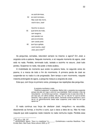 32

se você dormisse,
50

se você morresse...
Mas você não morre,
você é duro, José!
Sozinho no escuro

55

qual bicho-do-mato,
sem teogonia,
sem parede nua
para se encostar,
sem cavalo preto

60

que fuja a galope,
você marcha, José!
José, para onde?

44

As perguntas, somadas, redundam sempre na mesma: e agora? Em José, a
angústia corta a palavra. Naquele momento, e só naquele momento do agora, José
está no nada. Perdido, terminado tudo, isolado e sozinho no escuro, José tudo
perdeu. Suspenso no nada, não pode: a festa acabou.
A imobilidade do momento que existe na palavra festa, no segundo verso do
poema, é a marca de todo o fim do movimento. A primeira perda de José ao
suspender-se no nada é a de progressão. Sem tempo e sem movimento, naquele
instante prolongado do agora, a pergunta instaura a angústia de José.
Esta que, com força no primeiro verso, prossegue nas repetições das perguntas.
A angústia manifesta o nada.
“Estamos suspensos” na angústia. Melhor dito: a angústia nos suspende
porque ela põe em fuga o ente em sua totalidade. Nisto consiste o fato de
nós próprios – os homens que somos – refugiarmo-nos no seio dos entes. É
por isso que, em última análise, não sou “eu” ou não és “tu” que te sentes
estranho, mas a gente se sente assim. Somente continua presente o puro
ser-aí no estremecimento deste estar suspenso onde nada há em que
45
apoiar-se.

O nada continua sua força de desfazer José: mergulha-o na escuridão,
dissolvendo as formas, e tira-lhe o outro, que o dava a ideia de eu. Não há mais
naquele que está suspenso neste instante no nada nenhuma noção. Perdida essa
44

PC-JO. p. 106, 107
HEIDEGGER, Martin. “Que é a metafísica” In.______. Conferências e escritos filosóficos. Trad.
Ernildo Stein. São Paulo: Nova cultural, 2000. p. 57.
45

 