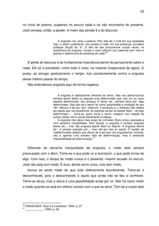 33

no início do poema, suspenso no escuro nada e no não movimento do presente,
José começa, então, a perder. A maior das perdas é a do discurso.
A angústia nos corta a palavra. Pelo fato de o ente em sua totalidade
fugir, e assim justamente, nos acossa o nada, em sua presença, emudece
qualquer dicção do “é”. O fato de nós procurarmos muitas vezes, na
estranheza da angústia, romper o vazio silêncio com palavras sem nexo é
46
apenas o testemunho da presença do nada.

A perda do discurso é de fundamental importância dentro do pensamento sobre o
nada. Ele só é percebido, como todo o resto, no instante incapturável do agora. O
poeta, ao alongar poeticamente o tempo, luta constantemente contra a angústia
desse mesmo passar do tempo.
Não entendemos angústia aqui de forma negativa.
A angústia é radicalmente diferente do temor. Nós nos atemorizamos
sempre diante deste ou daquele ente determinado que, sob um ou outro
aspecto determinado, nos ameaça. O temor de... sempre teme por algo
determinado. Pelo fato de o temor ter como propriedade a limitação de seu
“de” (Wovor) e de seu “por” (Worum), o temeroso e o medroso são retidos
por aquilo que nos amedronta. Ao esforçar-se por se libertar disto – de algo
determinado – , torna-se, quem sente o temor, inseguro com relação às
outras coisas, isto é, perde literalmente a cabeça.
A angústia não deixa mais surgir tal confusão. Muito antes, perpassa-a
uma estranha tranqüilidade. Sem dúvida, a angústia é sempre angústia
diante de..., mas não angústia diante disto ou daquilo. A angústia diante
de... é sempre angústia por..., mas não por isso ou aquilo. O caráter de
indeterminação daquilo que diante de e por que nos angustiamos, contudo,
não é apenas uma simples falta de determinação, mas a essencial
47
impossibilidade de determinação.

Diferente da estranha tranquilidade da angústia, o medo está sempre
preocupado com o devir. Teme-se o que pode vir a acontecer, o que pode tornar-se
algo. Com isso, o tempo do medo nunca é o presente: mesmo acuado no escuro,
José não está com medo. É duro, denso como coisa, mas sem medo.
Nunca se sente medo do que está efetivamente acontecendo. Teme-se o
desconhecido, pois o desconhecido é aquilo que ainda não se deu a conhecer.
Teme-se altura, mas a altura é uma possibilidade ainda por vir. Não há como medir
o medo quando se está em efetivo contato com o que se teme. Tem-se a noção dele

46
47

HEIDEGGER. “Que é a metafísica”. 2000. p. 57.
______.______. 2000, p. 56.

 