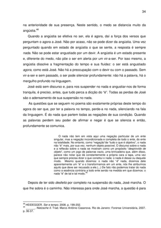 34

na anterioridade de sua presença. Neste sentido, o medo se distancia muito da
angústia.48
Quando a angústia se efetiva no ser, ela é agora, daí a força dos versos que
perguntam o agora a José. Não por acaso, não se pode dizer da angústia. Uma vez
perguntado quando em estado de angústia o que se sente, a resposta é sempre
nada. Não se pode estar angustiado por um devir. A angústia é um estado presente
e, diferente do medo, não põe o ser em alerta por um vir-a-ser. Por isso mesmo, a
angústia dissolve a fragmentação do tempo e sua fluidez: o ser está angustiado
agora, como está José. Não há a preocupação com o devir ou com o passado. Sem
vir-a-ser e sem passado, o ser pode silenciar profundamente: não há a palavra, há o
mergulho profundo na linguagem.
José está sem discurso e, para nos suspender no nada e angustiar-nos de forma
tranquila, é preciso, antes, que tudo perca a dicção do “é”. Todas as perdas de José
são o adensamento de sua suspensão no nada.
As questões que se seguem no poema são exatamente próprias deste tempo do
agora do ser que, por ter a palavra no tempo, perde-a no nada, silenciando na fala
da linguagem. É do nada que partem todas as negações de sua condição. Quando
as palavras perdem seu poder de afirmar e negar é que se silencia e então,
profundamente se comunica.
O nada não tem em vista aqui uma negação particular de um ente
singular, mas a negação incondicionada e completa de todo o ente, do ente
na totalidade. No entanto, como “negação”de “tudo o que é objetivo”, o nada
não “é” mais, por sua vez, nenhum objeto possível. O discurso sobre o nada
e a reflexão sobre o nada se mostram como um propósito “desprovido de
objeto”, como um jogo de palavras vazio, uma brincadeira que, além disso,
parece não notar que dá constantemente a própria cara a tapa, uma vez
que sempre precisa dizer o que constitui o nada: o nada é desse ou daquele
modo. Mesmo quando dizemos: o nada não “é” nada, dizemos dele
aparentemente um “é” e o transformamos em um ente, nós lhe atribuímos
aquilo que deve ser recusado a ele.(...) De fato não podemos tratar do nada
como a essência contrária a todo ente senão na medida em que dizemos: o
49
nada “é” de tal e tal modo.

Depois de ter sido desfeito por completo na suspensão do nada, José marcha. O
que lhe sobra é o caminho. Não interessa para onde José marcha, a questão é para

48

HEIDEGGER. Ser e tempo. 2008. p. 199-202.
______. Nietzsche II. Trad. Marco Antônio Casanova. Rio de Janeiro: Forense Universitária, 2007.
p. 36-37.

49

 