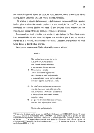 35

ser construída por ele. Agora ele pode, de novo, escolher, como fazem todos dentro
da linguagem. Está mais uma vez, refeito e então, renasceu.
Só a fala e o silêncio da linguagem – da linguagem humana autêntica – podem
fazê-lo pisar o chão do mundo, perdendo a sua condição de coisa50 a que foi
submetido no silêncio potente do nada. É em profundo nada, mesmo por um
instante, que essa potência de desfazer e refazer se processa.
Drummond, em José, nos dá o que mostra no sucinto texto de Descoberta: o seu
fruto envenenado só tem poder se aquele que morde e que é alvo da mordida
morder-se a si mesmo, descobrindo-se no nada. Descobrir, mergulhando no mais
fundo do ser-aí do individuo, criando.
Lembremos os versos de Nudez, de A vida passada a limpo.
NUDEZ
Não cantarei amores que não tenho,
e, quando tive, nunca celebrei.
Não cantarei o riso que não rira,
e que, se risse, ofertaria a pobres.
5

Minha matéria é o nada.
Jamais ousei cantar algo de vida:
se o canto sai da boca ensimesmada
é porque a brisa o trouxe, e o leva a brisa,
nem sabe a planta o vento que a visita.

10

Ou sabe? Algo de nós acaso se transmite,
mas tão disperso, e vago, e tão estranho,
que, se regressa a mim que o apascentava,
o ouro suposto é nele cobre e estanho,
estanho e cobre,

15

e o que não é maleável deixa de ser nobre,
nem era amor aquilo que se amava.
Nem era dor aquilo que doía;

50

O conceito de coisa aqui é o que nos dá Martin Heidegger em HEIDEGGER, Martin. “A coisa”
In.______. Ensaios e conferências. 2008. p.143-164. Ele também aprofunda a questão em dois
outros estudos importantes, ampliando a discussão. O primeiro pensando a condição coisal da obra
de arte em ______. A origem da obra de arte. Trad. Maria da Conceição Costa. Lisboa: Edições 70,
e, em segundo, a essência da técnica moderna em ______. “A questão da técnica” In Ensaios e
conferências. 2008. p. 11-38.

 