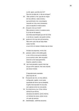 36

ou dói, agora, quando já se foi?
Que dor se sabe dor, e não se extingue?
20

(Não cantarei o mar: que ele se vingue
de meu silêncio, nesta concha.)
que sentimento vive, e já prospera
cavando em nós a terra necessária
para se sepultar à moda austera

25

de quem vive sua morte?
Não cantarei o morto: é o próprio canto.
E já não sei do espanto,
da úmida assombração que vem do norte
e vai do sul, e quatro, aos quatro ventos,

30

ajusta em mim seu terno de lamentos.
Não canto, pois não sei toda sílaba
acaso reunida
a sua irmã, em serpes irritadas vejo as duas.
Amador de serpentes, minha vida

35

passarei, sobre a relva debruçado,
a ver a linha curva que se estende,
ou se contrai e atrai, além da pobre
área de luz de nossa geometria.
Estanho, estanho e cobre,

40

tais meus pecados, quanto mais fugi
do que enfim capturei, não mais visando
aos alvos imortais.
Ó descobrimento retardado
pela força de ver.

50

Ó encontro de mim, no meu silêncio,
configurado, repleto, numa casta
expressão de temor que se despede.
O golfo mais dourado me circunda
com apenas cerrar-se uma janela.

55

E já não brinco a luz. E dou notícia
estrita do que dorme,
sob placa de estanho, sonho informe,
um lembrar de raízes, ainda menos
um calar de serenos

60

desidratados, sublimes ossuários

 