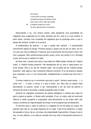 37

sem ossos;
a morte sem os mortos; a perfeita
anulação do tempo em tempos vários,
essa nudez, enfim, além dos corpos,
65

a modelar campinas no vazio
da alma, apenas alma e se dissolve.

Desnudando o eu, nos versos iniciais, este apresenta uma quantidade de
negações para suspender-se no nada, dizendo, por fim, qual a é a sua matéria. A
partir disso, começa uma sucessão de negativas que se prolonga entre o que o
poeta não cantará, no devir e no outrora.
A problemática do poema – o que o poeta não cantará – é apresentada
intimamente ligada ao tempo. Primeiro porque o poeta nos diz de um devir, de um
vir-a-ser que não se efetivará. O poema, que ironicamente nos leva para o devir nos
traz o passado. Não cantará porque jamais ousou, como nos versos 3 e 6. Somado
a isso, temos que a matéria é o nada.
Ao dizer isso, o poeta não exclui o que disse em Mãos dadas. Sendo de “matéria
nada”, a “matéria tempo presente” não desaparece do eu, pois o nada possui um
único tempo. Para o eu ser de “matéria nada”, ele só pode ser de “matéria tempo
presente”, este agora e não o presente histórico somente. O eu do poema é aquele
que suspende o ser e o faz transcender, estabelecendo o contato que terá com o
ente.
O tempo impõe ao eu o movimento que terá o canto: “Jamais ousei cantar... /...o
canto sai”; “... a brisa o trouxe, e o leva a brisa”, etc. Dois são os verbos mais
abundantes no poema: cantar e ser. Desnudando o ser de tudo do poema e
inclusive do canto e do cantar, o poeta suspende tudo no nada.
Quando as negações sucessivas do poema deflagram o estado que nada há
para o poeta se apoiar, a Nudez está completa. O eu, no nada, está em profundo
silêncio e neste, pungente e angustiado, está plenamente nu da nudez além dos
corpos, anulando as fragmentações do tempo na alma daquilo que se dissolverá.
O caminho para o nada no poema é a negação do ser de todas as coisas. Só
quando tudo não é o eu pode angustiar-se no nada. Tudo ali se dissolveu: a noção
de passado e futuro, de eu, de corpo, de subjetividade fragmentária. Graças a isso é
que, no seu silêncio, o eu está em contato com seu ente e transcende profundo no
ser.

 