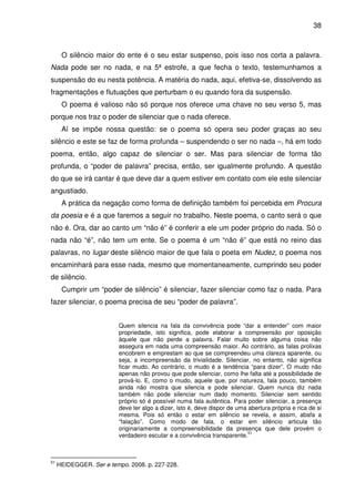 38

O silêncio maior do ente é o seu estar suspenso, pois isso nos corta a palavra.
Nada pode ser no nada, e na 5ª estrofe, a que fecha o texto, testemunhamos a
suspensão do eu nesta potência. A matéria do nada, aqui, efetiva-se, dissolvendo as
fragmentações e flutuações que perturbam o eu quando fora da suspensão.
O poema é valioso não só porque nos oferece uma chave no seu verso 5, mas
porque nos traz o poder de silenciar que o nada oferece.
Aí se impõe nossa questão: se o poema só opera seu poder graças ao seu
silêncio e este se faz de forma profunda – suspendendo o ser no nada –, há em todo
poema, então, algo capaz de silenciar o ser. Mas para silenciar de forma tão
profunda, o “poder de palavra” precisa, então, ser igualmente profundo. A questão
do que se irá cantar é que deve dar a quem estiver em contato com ele este silenciar
angustiado.
A prática da negação como forma de definição também foi percebida em Procura
da poesia e é a que faremos a seguir no trabalho. Neste poema, o canto será o que
não é. Ora, dar ao canto um “não é” é conferir a ele um poder próprio do nada. Só o
nada não “é”, não tem um ente. Se o poema é um “não é” que está no reino das
palavras, no lugar deste silêncio maior de que fala o poeta em Nudez, o poema nos
encaminhará para esse nada, mesmo que momentaneamente, cumprindo seu poder
de silêncio.
Cumprir um “poder de silêncio” é silenciar, fazer silenciar como faz o nada. Para
fazer silenciar, o poema precisa de seu “poder de palavra”.
Quem silencia na fala da convivência pode “dar a entender” com maior
propriedade, isto significa, pode elaborar a compreensão por oposição
àquele que não perde a palavra. Falar muito sobre alguma coisa não
assegura em nada uma compreensão maior. Ao contrário, as falas prolixas
encobrem e emprestam ao que se compreendeu uma clareza aparente, ou
seja, a incompreensão da trivialidade. Silenciar, no entanto, não significa
ficar mudo. Ao contrário, o mudo é a tendência “para dizer”. O mudo não
apenas não provou que pode silenciar, como lhe falta até a possibilidade de
prová-lo. E, como o mudo, aquele que, por natureza, fala pouco, também
ainda não mostra que silencia e pode silenciar. Quem nunca diz nada
também não pode silenciar num dado momento. Silenciar sem sentido
próprio só é possível numa fala autêntica. Para poder silenciar, a presença
deve ter algo a dizer, isto é, deve dispor de uma abertura própria e rica de si
mesma. Pois só então o estar em silêncio se revela, e assim, abafa a
“falação”. Como modo de fala, o estar em silêncio articula tão
originariamente a compreensibilidade da presença que dele provém o
51
verdadeiro escutar e a convivência transparente.

51

HEIDEGGER. Ser e tempo. 2008. p. 227-228.

 