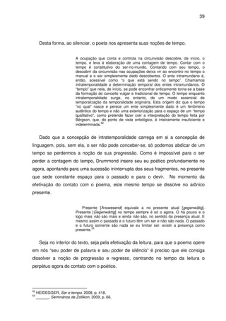 39

Desta forma, ao silenciar, o poeta nos apresenta suas noções de tempo.
A ocupação que conta e controla na circunvisão descobre, de início, o
tempo, e leva à elaboração de uma contagem de tempo. Contar com o
tempo é constitutivo do ser-no-mundo. Contando com seu tempo, o
descobrir da circunvisão nas ocupações deixa vir ao encontro no tempo o
manual e o ser simplesmente dado descobertos. O ente intramundano é,
então, acessível como “o que está sendo no tempo”. Chamamos
intratemporalidade a determinação temporal dos entes intramundanos. O
“tempo” que nela, de início, se pode encontrar onticamente torna-se a base
da formação do conceito vulgar e tradicional de tempo. O tempo enquanto
intratemporalidade surge, no entanto, de um modo essencial de
temporalização da temporalidade originária. Esta origem diz que o tempo
“no qual” nasce e perece um ente simplesmente dado é um fenômeno
autêntico do tempo e não uma exteriorização para o espaço de um “tempo
qualitativo”, como pretende fazer crer a interpretação do tempo feita por
Bérgson, que, do ponto de vista ontológico, é inteiramente insuficiente e
52
indeterminada.

Dado que a concepção de intratemporalidade carrega em si a concepção de
linguagem, pois, sem ela, o ser não pode conceber-se, só podemos abdicar de um
tempo se perdermos a noção de sua progressão. Como é impossível para o ser
perder a contagem do tempo, Drummond insere seu eu poético profundamente no
agora, apontando para uma sucessão ininterrupta dos seus fragmentos, no presente
que sede constante espaço para o passado e para o devir.

No momento da

efetivação do contato com o poema, este mesmo tempo se dissolve no aiônico
presente.
Presente [Answesend] equivale a no presente atual [gegenwätig].
Presente [Gegenwärtig] no tempo sempre é só o agora. O há pouco e o
logo mais não são mais e ainda não são, no sentido da presença atual. E
mesmo assim o passado e o futuro têm um ser e não são nada. O passado
e o futuro somente são nada se eu limitar ser: existir a presença como
53
presente.

Seja no interior do texto, seja pela efetivação da leitura, para que o poema opere
em nós “seu poder de palavra e seu poder de silêncio” é preciso que ele consiga
dissolver a noção de progressão e regresso, centrando no tempo da leitura o
perpétuo agora do contato com o poético.

52
53

HEIDEGGER, Ser e tempo. 2008. p. 418.
______. Seminários de Zollikon. 2009. p. 66.

 