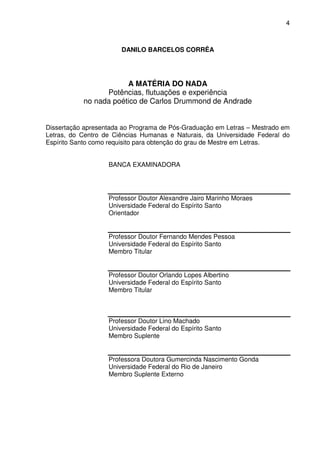 4

DANILO BARCELOS CORRÊA

A MATÉRIA DO NADA
Potências, flutuações e experiência
no nada poético de Carlos Drummond de Andrade
Dissertação apresentada ao Programa de Pós-Graduação em Letras – Mestrado em
Letras, do Centro de Ciências Humanas e Naturais, da Universidade Federal do
Espírito Santo como requisito para obtenção do grau de Mestre em Letras.
BANCA EXAMINADORA

Professor Doutor Alexandre Jairo Marinho Moraes
Universidade Federal do Espírito Santo
Orientador

Professor Doutor Fernando Mendes Pessoa
Universidade Federal do Espírito Santo
Membro Titular

Professor Doutor Orlando Lopes Albertino
Universidade Federal do Espírito Santo
Membro Titular

Professor Doutor Lino Machado
Universidade Federal do Espírito Santo
Membro Suplente
Professora Doutora Gumercinda Nascimento Gonda
Universidade Federal do Rio de Janeiro
Membro Suplente Externo

 