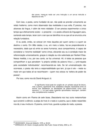 41

dos povos, insere-se neste ser uma instrução e um ser-se instruído e
54
deposita-se nele.

Com isso, o poeta, como fundador do ser, não pode se prender unicamente ao
relato hodierno, como mero observador das realidades à sua volta. É preciso, nos
alicerces da língua, ir além de mero relatador. O ser precisa experimentar o único
tempo que efetivamente existe – o presente – e o poeta utilizará da linguagem para,
cantando este tempo, tecer com o ser que se identifica no eu que ali se enuncia uma
relação fundadora.
O eu pode, então, se colocar em meio àqueles por quem canta e a quem se
destina o canto. Em Mão dadas, o eu, em meio a todos, faz-se preponderante e
necessário, dado que só entre os seres humanos, seus companheiros, é capaz de
considerar a “enorme realidade” como vimos, elevando seu eu à condição maior de
referenciação universalizante, graças à relação eu-nós salientada por Norbert Elias.
Nessa medida, o eu, por seu canto, se faz universal. Ali, é todas as pessoas que
compartilham e que percebem “a própria solidão da palavra lírica (...) pré-traçada
pela sociedade individualista”, reconhecendo-se nele. Se tal universalização não
ocorresse, o poeta não teria a responsabilidade que tem, já que é ele – neste eu
maior em que todos ali se reconhecem – quem nos coloca na “esfera de poder da
poesia”.
Por isso, como nos diz David Arrigucci Jr.
O significante inicial pode ter surgido de um achado casual de leitura,
mas o poema, significante final, estabelece relações necessárias entre os
termos que desdobram as denotações da palavra-chave numa nova
estrutura, (...) no qual esses materiais aproveitados ressurgem, também
55
eles, completamente mudados.

Assim como em Poema de sete faces, Descoberta nos traz outra metamorfose
que constrói o silêncio: a polpa do fruto é o nada e o poema, que o diabo ressentido
nos dá, é seu invólucro. O poema, como fruto, guarda a polpa do nada, a poesia.

54
55

HEIDEGGER. Hinos de Hölderlin, 1979. p. 39-40.
ARRIGUCCI JR. David. Coração partido. São Pualo: Cosac & Naify, 2002. p. 81.

 