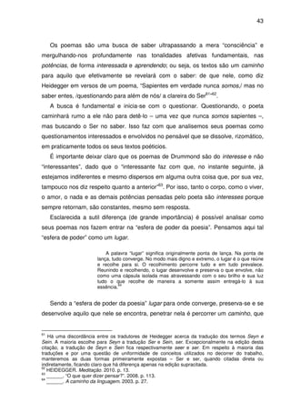 43

Os poemas são uma busca de saber ultrapassando a mera “consciência” e
mergulhando-nos profundamente nas tonalidades afetivas fundamentais, nas
potências, de forma interessada e aprendendo; ou seja, os textos são um caminho
para aquilo que efetivamente se revelará com o saber: de que nele, como diz
Heidegger em versos de um poema, “Sapientes em verdade nunca somos,/ mas no
saber entes, /questionando para além de nós/ a clareira do Ser61”62.
A busca é fundamental e inicia-se com o questionar. Questionando, o poeta
caminhará rumo a ele não para detê-lo – uma vez que nunca somos sapientes –,
mas buscando o Ser no saber. Isso faz com que analisemos seus poemas como
questionamentos interessados e envolvidos no pensável que se dissolve, rizomático,
em praticamente todos os seus textos poéticios.
É importante deixar claro que os poemas de Drummond são do interesse e não
“interessantes”, dado que o “interessante faz com que, no instante seguinte, já
estejamos indiferentes e mesmo dispersos em alguma outra coisa que, por sua vez,
tampouco nos diz respeito quanto a anterior”63. Por isso, tanto o corpo, como o viver,
o amor, o nada e as demais potências pensadas pelo poeta são interesses porque
sempre retornam, são constantes, mesmo sem resposta.
Esclarecida a sutil diferença (de grande importância) é possível analisar como
seus poemas nos fazem entrar na “esfera de poder da poesia”. Pensamos aqui tal
“esfera de poder” como um lugar.
A palavra “lugar” significa originalmente ponta de lança. Na ponta de
lança, tudo converge. No modo mais digno e extremo, o lugar é o que reúne
e recolhe para si. O recolhimento percorre tudo e em tudo prevalece.
Reunindo e recolhendo, o lugar desenvolve e preserva o que envolve, não
como uma cápsula isolada mas atravessando com o seu brilho e sua luz
tudo o que recolhe de maneira a somente assim entregá-lo à sua
64
essência.

Sendo a “esfera de poder da poesia” lugar para onde converge, preserva-se e se
desenvolve aquilo que nele se encontra, penetrar nela é percorrer um caminho, que

61

Há uma discordância entre os tradutores de Heidegger acerca da tradução dos termos Seyn e
Sein. A maioria escolhe para Seyn a tradução Ser e Sein, ser. Excepcionalmente na edição desta
citação, a tradução de Seyn e Sein fica respectivamente seer e ser. Em respeito à maioria das
traduções e por uma questão de uniformidade de conceitos utilizados no decorrer do trabalho,
manteremos as duas formas primeiramente expostas – Ser e ser, quando citadas direta ou
indiretamente, ficando claro que há diferença apenas na edição supracitada.
62
HEIDEGGER. Meditação. 2010. p. 13.
63
______. “O que quer dizer pensar?”. 2008. p. 113.
64
______. A caminho da linguagem. 2003. p. 27.

 
