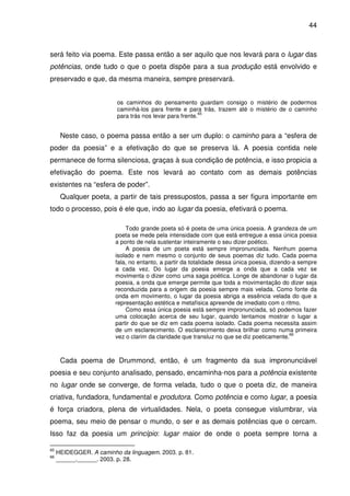 44

será feito via poema. Este passa então a ser aquilo que nos levará para o lugar das
potências, onde tudo o que o poeta dispõe para a sua produção está envolvido e
preservado e que, da mesma maneira, sempre preservará.
os caminhos do pensamento guardam consigo o mistério de podermos
caminhá-los para frente e para trás, trazem até o mistério de o caminho
65
para trás nos levar para frente.

Neste caso, o poema passa então a ser um duplo: o caminho para a “esfera de
poder da poesia” e a efetivação do que se preserva lá. A poesia contida nele
permanece de forma silenciosa, graças à sua condição de potência, e isso propicia a
efetivação do poema. Este nos levará ao contato com as demais potências
existentes na “esfera de poder”.
Qualquer poeta, a partir de tais pressupostos, passa a ser figura importante em
todo o processo, pois é ele que, indo ao lugar da poesia, efetivará o poema.
Todo grande poeta só é poeta de uma única poesia. A grandeza de um
poeta se mede pela intensidade com que está entregue a essa única poesia
a ponto de nela sustentar inteiramente o seu dizer poético.
A poesia de um poeta está sempre impronunciada. Nenhum poema
isolado e nem mesmo o conjunto de seus poemas diz tudo. Cada poema
fala, no entanto, a partir da totalidade dessa única poesia, dizendo-a sempre
a cada vez. Do lugar da poesia emerge a onda que a cada vez se
movimenta o dizer como uma saga poética. Longe de abandonar o lugar da
poesia, a onda que emerge permite que toda a movimentação do dizer seja
reconduzida para a origem da poesia sempre mais velada. Como fonte da
onda em movimento, o lugar da poesia abriga a essência velada do que a
representação estética e metafísica apreende de imediato com o ritmo.
Como essa única poesia está sempre impronunciada, só podemos fazer
uma colocação acerca de seu lugar, quando tentamos mostrar o lugar a
partir do que se diz em cada poema isolado. Cada poema necessita assim
de um esclarecimento. O esclarecimento deixa brilhar como numa primeira
66
vez o clarim da claridade que transluz no que se diz poeticamente.

Cada poema de Drummond, então, é um fragmento da sua impronunciável
poesia e seu conjunto analisado, pensado, encaminha-nos para a potência existente
no lugar onde se converge, de forma velada, tudo o que o poeta diz, de maneira
criativa, fundadora, fundamental e produtora. Como potência e como lugar, a poesia
é força criadora, plena de virtualidades. Nela, o poeta consegue vislumbrar, via
poema, seu meio de pensar o mundo, o ser e as demais potências que o cercam.
Isso faz da poesia um princípio: lugar maior de onde o poeta sempre torna a
65
66

HEIDEGGER. A caminho da linguagem. 2003. p. 81.
______.______. 2003. p. 28.

 