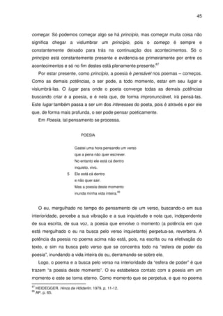 45

começar. Só podemos começar algo se há princípio, mas começar muita coisa não
significa chegar a vislumbrar um princípio, pois o começo é sempre e
constantemente deixado para trás na continuação dos acontecimentos. Só o
princípio está constantemente presente e evidencia-se primeiramente por entre os
acontecimentos e só no fim destes está plenamente presente.67
Por estar presente, como princípio, a poesia é pensável nos poemas – começos.
Como as demais potências, o ser pode, a todo momento, estar em seu lugar e
vislumbrá-las. O lugar para onde o poeta converge todas as demais potências
buscando criar é a poesia, e é nela que, de forma impronunciável, irá pensá-las.
Este lugar também passa a ser um dos interesses do poeta, pois é através e por ele
que, de forma mais profunda, o ser pode pensar poeticamente.
Em Poesia, tal pensamento se processa.
POESIA
Gastei uma hora pensando um verso
que a pena não quer escrever.
No entanto ele está cá dentro
inquieto, vivo.
5

Ele está cá dentro
e não quer sair.
Mas a poesia deste momento
inunda minha vida inteira.

68

O eu, mergulhado no tempo do pensamento de um verso, buscando-o em sua
interioridade, percebe a sua vibração e a sua inquietude e nota que, independente
de sua escrita, de sua voz, a poesia que envolve o momento (a potência em que
está mergulhado o eu na busca pelo verso inquietante) perpetua-se, reverbera. A
potência da poesia no poema acima não está, pois, na escrita ou na efetivação do
texto, e sim na busca pelo verso que se concentra todo na “esfera de poder da
poesia”, inundando a vida inteira do eu, derramando-se sobre ele.
Logo, o poema e a busca pelo verso na interioridade da “esfera de poder” é que
trazem “a poesia deste momento”. O eu estabelece contato com a poesia em um
momento e este se torna eterno. Como momento que se perpetua, e que no poema
67
68

HEIDEGGER. Hinos de Hölderlin. 1979. p. 11-12.
AP. p. 65.

 