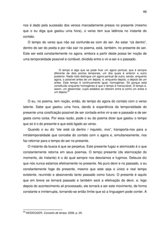 46

nos é dado pela sucessão dos versos marcadamente presos no presente (mesmo
que o eu diga que gastou uma hora), o verso tem sua latência no instante do
contato.
O tempo do verso que não sai confunde-se com do ser. Ao estar “cá dentro”,
dentro do ser do poeta e por não sair no poema, está, também, no presente do ser.
Este ser está constantemente no agora, embora a partir deste possa ter noção de
uma temporalidade possível e contável, dividida entre o vir-a-ser e o passado.
O tempo é algo que se pode fixar um agora pontual, que é sempre
diferente de dois pontos temporais, um dos quais é anterior e outro
posterior. Nada nisto distingue um agora pontual de outro, sendo, enquanto
agora, o possível antes de um depois, e, enquanto depois, o depois de um
antes. Este tempo é continuamente igual, homogéneo. Só porque está
constituído enquanto homogéneo é que o tempo é mensurável. O tempo é,
assim, um desenrolar, cujos estádios se referem entre si como um antes e
69
um depois.

O eu, no poema, tem noção, então, do tempo do agora do contato com o verso
latente. Sabe que gastou uma hora, dando à experiência da temporalidade do
presente uma coisificação possível de ser contada entre vir-a-ser e passado e de ser
gasta como coisa. Por essa razão, pode o eu do poema dizer que gastou o tempo
que só é o do presente e que está ligado ao verso.
Quando o eu diz “ele está cá dentro / inquieto, vivo”, transporta-nos para a
intratemporalidade que concebe do contato com o agora e, simultaneamente, nos
faz retornar para o tempo do ser no presente.
O instante da busca é que se perpetua. Este presente fugaz e atomizado é o que
constantemente retorna em seus poemas. O tempo presente (da eternização do
momento, do instante) é o do qual sempre nos desviamos e fugimos. Deleuze diz
que nós nunca estamos efetivamente no presente. No puro devir e no passado, o eu
constantemente foge do presente, mesmo que este seja o único e real tempo
existente, reunindo e absorvendo tanto passado como futuro. O presente é aquilo
que em breve se tornará passado e também será a efetivação do devir, e, logo
depois do acontecimento ali processado, ele tornará a ser este movimento, de forma
constante e ininterrupta, tornando-se então limite que só a linguagem pode conter. A

69

HEIDEGGER. Conceito de tempo. 2008. p. 29.

 