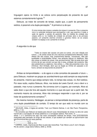 47

linguagem opera no limite e se coloca como perpetuação do presente do qual
estamos constantemente fugindo.70
Deleuze, ao tratar do conceito de tempo, expõe que, a partir do pensamento
estóico, é possível uma dupla percepção.71 A primeira é a de que
O único tempo dos corpos e estados de coisas é o presente. Pois o presente
vivo é a extensão temporal que acompanha o ato, que exprime e mede a
ação do agente, a paixão do paciente. Mas na medida da unidade dos
corpos entre si, na medida da unidade do princípio ativo e do princípio
passivo, um presente cósmico envolve o universo inteiro: só os corpos
72
existem no espaço e só o presente no tempo.

A segunda é a de que
Todos os corpos são causas uns para os outros, uns com relação aos
outros (...) de certas coisas de uma natureza completamente diferente. Estes
efeitos não são corpos, mas, propriamente falando, “incorporais”. Não são
qualidades e propriedades físicas, mas atributos lógicos ou dialéticos. Não
são coisas ou estado de coisas, mas acontecimentos. Não se pode dizer este
mínimo de ser que convém ao que não é coisa, entidade não existente. Não
são substantivos ou adjetivos, mas verbos. (...) Não são presentes vivos, mas
infinitivos: Aion ilimitado, devir que se divide ao infinito em passado e em
73
futuro, sempre se esquivando do presente.

Ambas as temporalidades – a do agora e a dos conceitos de passado e futuro –,
para Deleuze, mostram-se graças ao acontecimento que está sempre se esquivando
do presente, mesmo que esteja sempre nele, no tempo das coisas, no Aion estóico.
Por essa razão, explica Deleuze, Alice, nos textos de Lewis Carroll, vive o devir e o
passado, mas nunca o presente. Na conversa com a Lagarta, por exemplo, Alice só
sabe dizer o que ela fora até aquele momento e o que ela quer ser a partir dali. No
momento mesmo da conversa, Alice não consegue responder o que ela é, por se
tratar de questionamento complexo74.
Da mesma maneira, Heidegger, ao pensar a temporalidade da presença, parte de
uma dupla possibilidade de contato. O tempo do ser que está no mundo com os
70

DELEUZE, Gilles. A lógica do sentido. Trad. Luiz Roberto Salinas. 4. ed. São Paulo: Perspectiva,
2003. p. 1-12.
71
Os conceitos que Deleuze se baseia para discutir suas interpretações do tempo na obra de Lewis
Carroll são a concepção de tempo platônica e a concepção estóica. Para tanto, cf. ______.______.
séries 1 a 4. Centramo-nos aqui nas duas concepções estóicas de tempo, mais profundamente
exploradas pelo pensador ao longo de seu estudo, e que acabam por também se aproximarem das
que Drummond tece em seus poemas.
72
______.______. p. 5.
73
______.______. 2003. p. 5-6.
74
CARROL, Lewis. Aventuras de Alice no país das maravilhas. Trad. Maria Luiza X. de A. Borges.
Rio de Janeiro: Jorge Zahar Editora, 2009. p. 55-66.

 