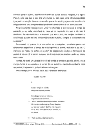 48

outros e para os outros, reconhecendo entre os outros as suas relações, é o agora.
Porém, uma vez que o ser cria um mundo e, com isso, uma intramundanidade
(graças à construção de uma circunvisão que se faz via linguagem), ele também cria
subjetivamente uma temporalidade que encerra em si um vir-a-ser e um passado.
No pensamento heideggeriano, uma vez chamado a atenção para o tempo do
presente, o ser sabe reconhecê-lo, mas só no momento em que a ele isso é
solicitado. Se não é solicitado a dizer em que tempo está, ele sempre perceberá a
circunvisão a partir de uma intratemporalidade mutante, sempre e constantemente
no agora.75
Drummond, no poema, toca em ambas as concepções, entretanto pensa um
tempo mais específico: o tempo da criação poética é eterno, mais que o do ser. O
momento do “estar na esfera de poder” da capacidade criadora e formadora da
poiésis é eterno, já o tempo humano, aquém do lugar do poético, pode ser gasto,
como coisa.
Temos, no texto, um valioso conceito de tempo: o tempo da poiésis, eterno, cria o
mundo, funda o ser, produz, e o tempo do eu, subjetivo, é produto contável e pode
ser partido, fragmentado, pulverizado em último grau.
Nosso tempo, de A rosa do povo, está repleto de exemplos:
NOSSO TEMPO
I
Esse é tempo de partido,
tempo de homens partidos.
Em vão percorremos volumes,
viajamos e nos colorimos.
5

A hora pressentida esmigalha-se em pó na rua.
Os homens pedem carne. Fogo. Sapatos.
As leis não bastam. Os lírios não nascem
da lei. Meu nome é tumulto, e escreve-se
na pedra.

10

75

Visito os fatos, não te encontro.

HEIDEGGER, Ser e tempo. 2008. p. 418, e ______. Seminários de Zollilkon. 2009. p. 66-116.

 