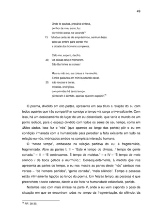 49

Onde te ocultas, precária síntese,
penhor de meu sono, luz
dormindo acesa na varanda?
15

Miúdas certezas de empréstimos, nenhum beijo
sobe ao ombro para contar-me
a cidade dos homens completos.
Calo-me, espero, decifro.

20

As coisas talvez melhorem.
São tão fortes as coisas!
Mas eu não sou as coisas e me revolto.
Tenho palavras em mim buscando canal,

25

são roucas e duras,
irritadas, enérgicas,
comprimidas há tanto tempo,
perderam o sentido, apenas querem explodir.

76

O poema, dividido em oito partes, apresenta em seu título a relação do eu com
todos aqueles que irão compartilhar consigo o tempo via carga universalizante. Com
isso, há um deslocamento do lugar de um eu distanciado, que veria o mundo de um
ponto isolado, para o espaço dividido com todos os seres de seu tempo, como em
Mãos dadas. Isso faz o “nós” (que aparece ao longo das partes) pôr o eu em
condição irmanada com a humanidade para perceber a falta existente em tudo na
relação eu-nós, imbricados ambos na complexa interação humana.
O “nosso tempo”, embasado na relação partitiva do eu, é fragmentário,
fragmentado. Abre as partes I, II – “Este é tempo de divisas, / tempo de gente
cortada.” – III – “E continuamos. É tempo de muletas.” – e IV – “É tempo de meio
silêncio / de boca gelada e murmúrio,”. Consequentemente, à medida que nos
apresenta as partes do tempo, o eu nos mostra as partes deste “nós” cantado nos
versos – “de homens partidos”, “gente cortada”, “meio silêncio”. Tempo e pessoas
estão intimamente ligados ao longo do poema. Em Nosso tempo, as pessoas é que
preenchem o texto extenso, dando a ele foco na humanidade esfacelada, partida.
Notamos isso com mais ênfase na parte V, onde o eu vem expondo o peso da
situação em que se encontram todos no tempo da fragmentação, do silêncio, da
76

RP. 38-39.

 