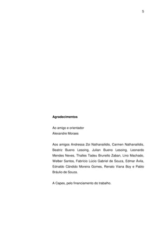 5

Agradecimentos
Ao amigo e orientador
Alexandre Moraes
Aos amigos Andressa Zoi Nathanailidis, Carmen Nathanailidis,
Beatriz Bueno Lesoing, Julian Bueno Lesoing, Leonardo
Mendes Neves, Thalles Tadeu Brunello Zaban, Lino Machado,
Welber Santos, Fabrício Lúcio Gabriel de Souza, Edmar Ávila,
Ednaldo Cândido Moreira Gomes, Renato Viana Boy e Pablo
Bráulio de Souza.
A Capes, pelo financiamento do trabalho.

 